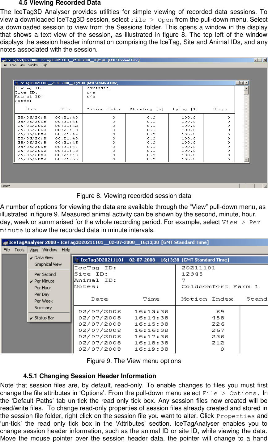     4.5 Viewing Recorded Data The  IceTag3D  Analyser  provides  utilities  for  simple  viewing  of  recorded  data  sessions.  To view a downloaded IceTag3D session, select File &gt; Open from the pull-down menu. Select a downloaded session to view from the Sessions folder. This opens a window in the display that shows a  text  view of the  session,  as  illustrated  in figure 8. The top  left  of the window displays the session header information comprising the IceTag, Site and Animal IDs, and any notes associated with the session.  Figure 8. Viewing recorded session data A number of options for viewing the data are available through the “View” pull-down menu, as illustrated in figure 9. Measured animal activity can be shown by the second, minute, hour, day, week or summarised for the whole recording period. For example, select View &gt; Per minute to show the recorded data in minute intervals.  Figure 9. The View menu options   4.5.1 Changing Session Header Information  Note that session files are, by default, read-only. To enable changes  to files  you must first change the file attributes in „Options‟. From the pull-down menu select File &gt; Options. In the  „Default  Paths‟  tab  un-tick the read only tick  box. Any session files now created will be read/write files.  To change read-only properties of session files already created and stored in the session file folder, right click on the session file you want to alter. Click Properties and „un-tick‟  the  read  only  tick  box  in  the  „Attributes‟  section.  IceTagAnalyser  enables  you  to change session header information, such as the animal ID or site ID, while viewing the data. Move  the  mouse  pointer  over  the  session  header  data,  the  pointer  will  change  to  a  hand 