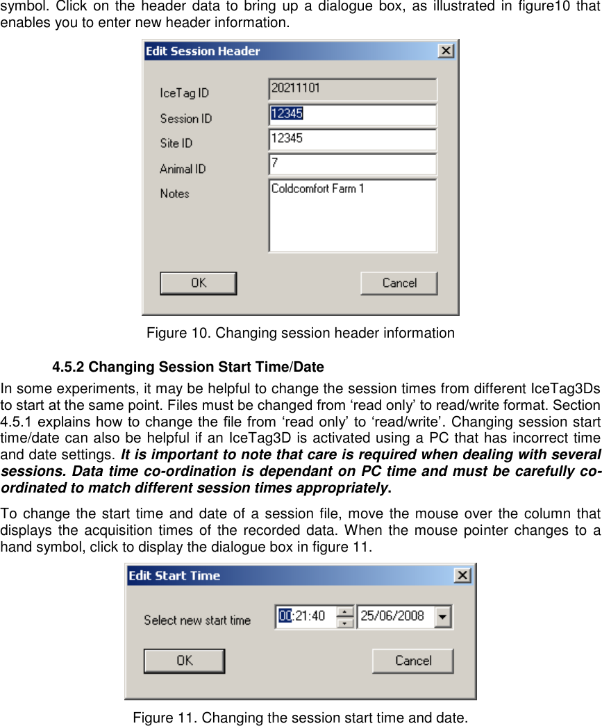   symbol. Click on the header data to bring  up a dialogue  box, as illustrated in figure10 that enables you to enter new header information.   Figure 10. Changing session header information   4.5.2 Changing Session Start Time/Date In some experiments, it may be helpful to change the session times from different IceTag3Ds to start at the same point. Files must be changed from „read only‟ to read/write format. Section 4.5.1 explains how to change the file from  „read only‟ to „read/write‟. Changing session start time/date can also be helpful if an IceTag3D is activated using a PC that has incorrect time and date settings. It is important to note that care is required when dealing with several sessions. Data time co-ordination is dependant on PC time and must be carefully co-ordinated to match different session times appropriately.   To change the start time and date of a session file, move the mouse over the  column that displays the acquisition times of the  recorded data. When the mouse  pointer changes to  a hand symbol, click to display the dialogue box in figure 11.   Figure 11. Changing the session start time and date. 