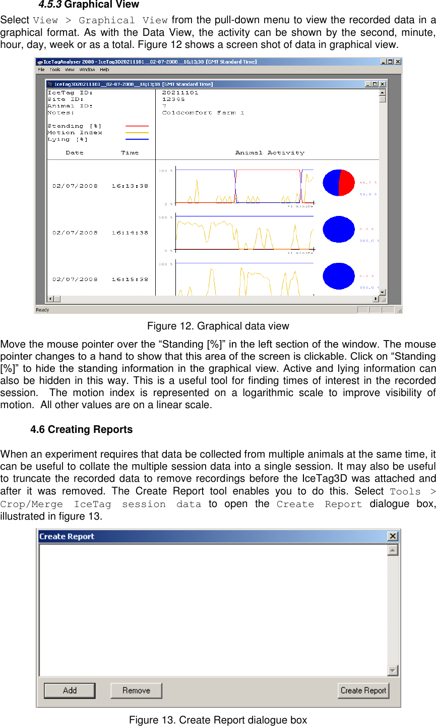     4.5.3 Graphical View  Select View &gt; Graphical View from the pull-down menu to view the recorded data in a graphical format. As  with the Data View, the activity can be shown  by the second, minute, hour, day, week or as a total. Figure 12 shows a screen shot of data in graphical view.   Figure 12. Graphical data view Move the mouse pointer over the “Standing [%]” in the left section of the window. The mouse pointer changes to a hand to show that this area of the screen is clickable. Click on “Standing [%]” to  hide  the standing  information in the graphical  view.  Active and lying information can also be hidden in this way. This is a useful tool for finding times of interest in the recorded session.    The  motion  index  is  represented  on  a  logarithmic  scale  to  improve  visibility  of motion.  All other values are on a linear scale.    4.6 Creating Reports When an experiment requires that data be collected from multiple animals at the same time, it can be useful to collate the multiple session data into a single session. It may also be useful to truncate the recorded data to remove recordings before the IceTag3D was attached and after  it  was  removed.  The  Create  Report  tool  enables  you  to  do  this.  Select  Tools  &gt; Crop/Merge  IceTag  session  data  to  open  the  Create  Report  dialogue  box, illustrated in figure 13.  Figure 13. Create Report dialogue box 