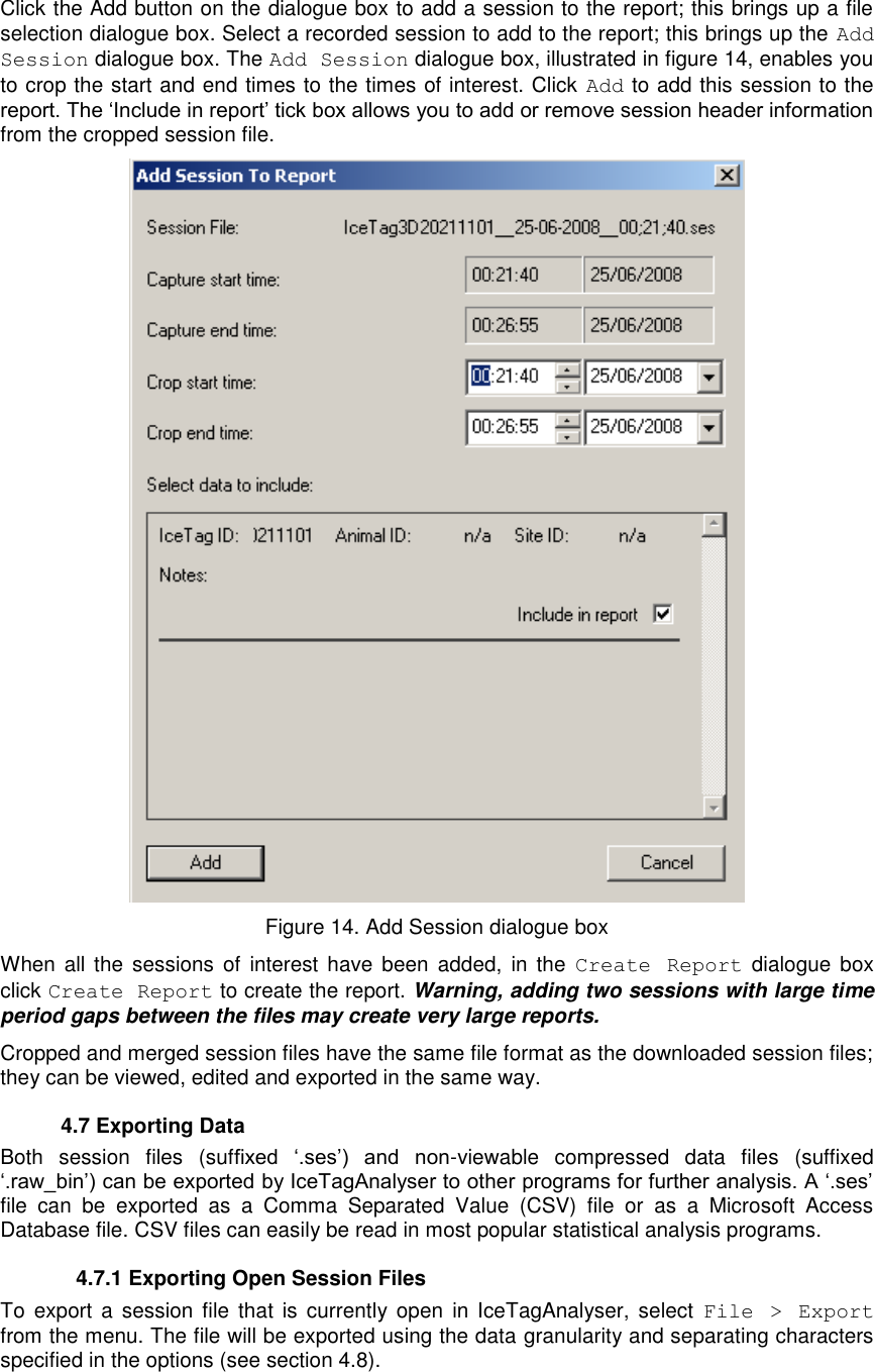   Click the Add button on the dialogue box to add a session to the report; this brings up a file selection dialogue box. Select a recorded session to add to the report; this brings up the Add Session dialogue box. The Add Session dialogue box, illustrated in figure 14, enables you to crop the start and end times to the times of interest. Click  Add to add this session to the report. The „Include in report‟ tick box allows you to add or remove session header information from the cropped session file.  Figure 14. Add Session dialogue box When all  the  sessions of  interest  have  been  added,  in the  Create  Report  dialogue  box click Create Report to create the report. Warning, adding two sessions with large time period gaps between the files may create very large reports. Cropped and merged session files have the same file format as the downloaded session files; they can be viewed, edited and exported in the same way.    4.7 Exporting Data Both  session  files  (suffixed  „.ses‟)  and  non-viewable  compressed  data  files  (suffixed „.raw_bin‟) can be exported by IceTagAnalyser to other programs for further analysis. A „.ses‟ file  can  be  exported  as  a  Comma  Separated  Value  (CSV)  file  or  as  a  Microsoft  Access Database file. CSV files can easily be read in most popular statistical analysis programs.   4.7.1 Exporting Open Session Files To  export  a  session file  that  is  currently open  in IceTagAnalyser, select  File  &gt;  Export from the menu. The file will be exported using the data granularity and separating characters specified in the options (see section 4.8). 