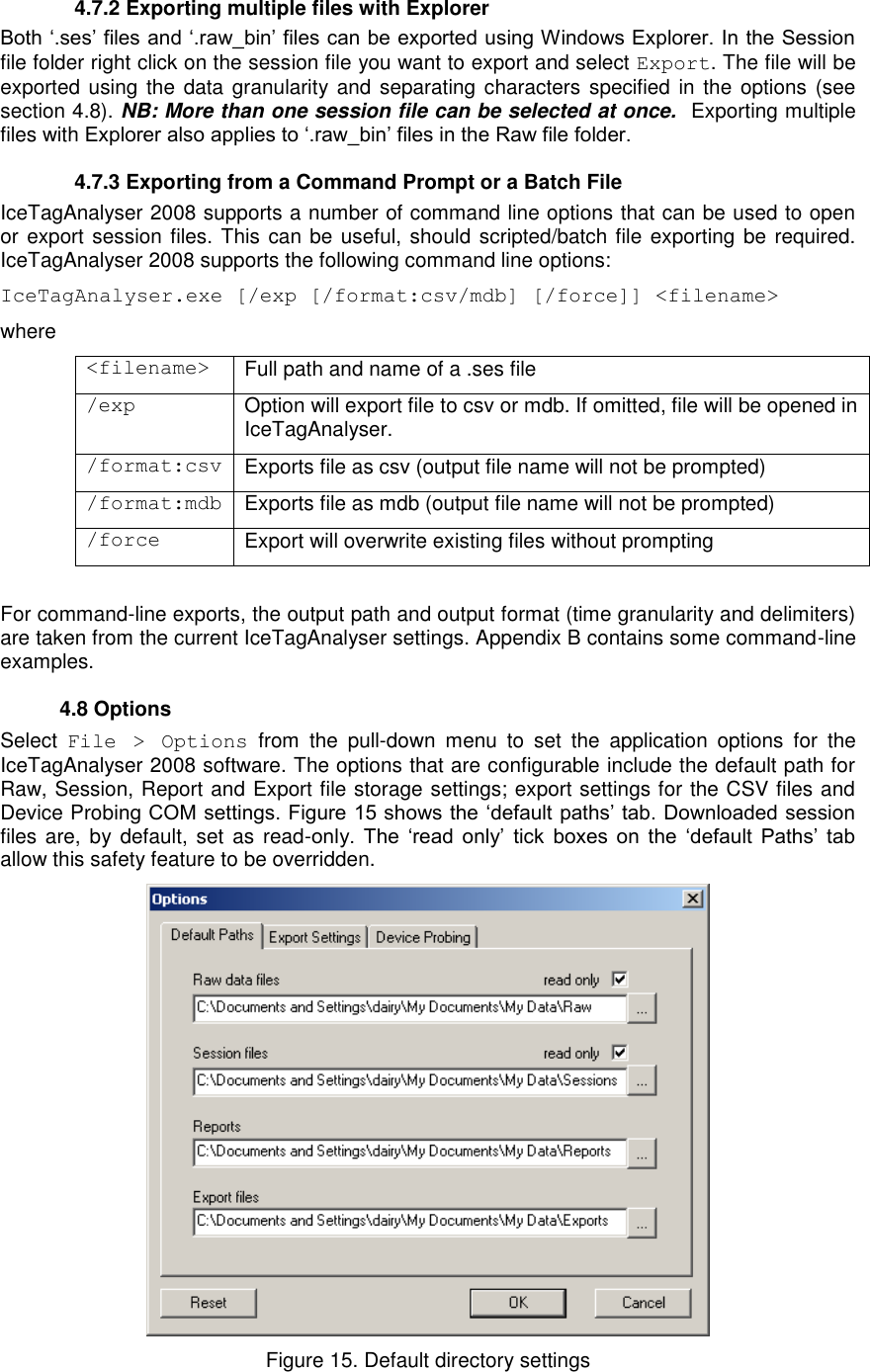     4.7.2 Exporting multiple files with Explorer Both „.ses‟ files and „.raw_bin‟ files can be exported using Windows Explorer. In the Session file folder right click on the session file you want to export and select Export. The file will be exported using the data  granularity and  separating characters  specified  in the options  (see section 4.8). NB: More than one session file can be selected at once.  Exporting multiple files with Explorer also applies to „.raw_bin‟ files in the Raw file folder.   4.7.3 Exporting from a Command Prompt or a Batch File IceTagAnalyser 2008 supports a number of command line options that can be used to open or export session files. This can be useful, should scripted/batch file exporting be required. IceTagAnalyser 2008 supports the following command line options: IceTagAnalyser.exe [/exp [/format:csv/mdb] [/force]] &lt;filename&gt; where &lt;filename&gt; Full path and name of a .ses file /exp Option will export file to csv or mdb. If omitted, file will be opened in IceTagAnalyser. /format:csv Exports file as csv (output file name will not be prompted) /format:mdb Exports file as mdb (output file name will not be prompted) /force Export will overwrite existing files without prompting      For command-line exports, the output path and output format (time granularity and delimiters) are taken from the current IceTagAnalyser settings. Appendix B contains some command-line examples.   4.8 Options Select  File  &gt;  Options  from  the  pull-down  menu  to  set  the  application  options  for  the IceTagAnalyser 2008 software. The options that are configurable include the default path for Raw, Session, Report and Export file storage settings; export settings for the CSV files and Device Probing COM settings. Figure 15 shows the „default paths‟ tab. Downloaded session files are, by default, set as read-only.  The  „read  only‟  tick  boxes  on  the  „default  Paths‟  tab allow this safety feature to be overridden.    Figure 15. Default directory settings 