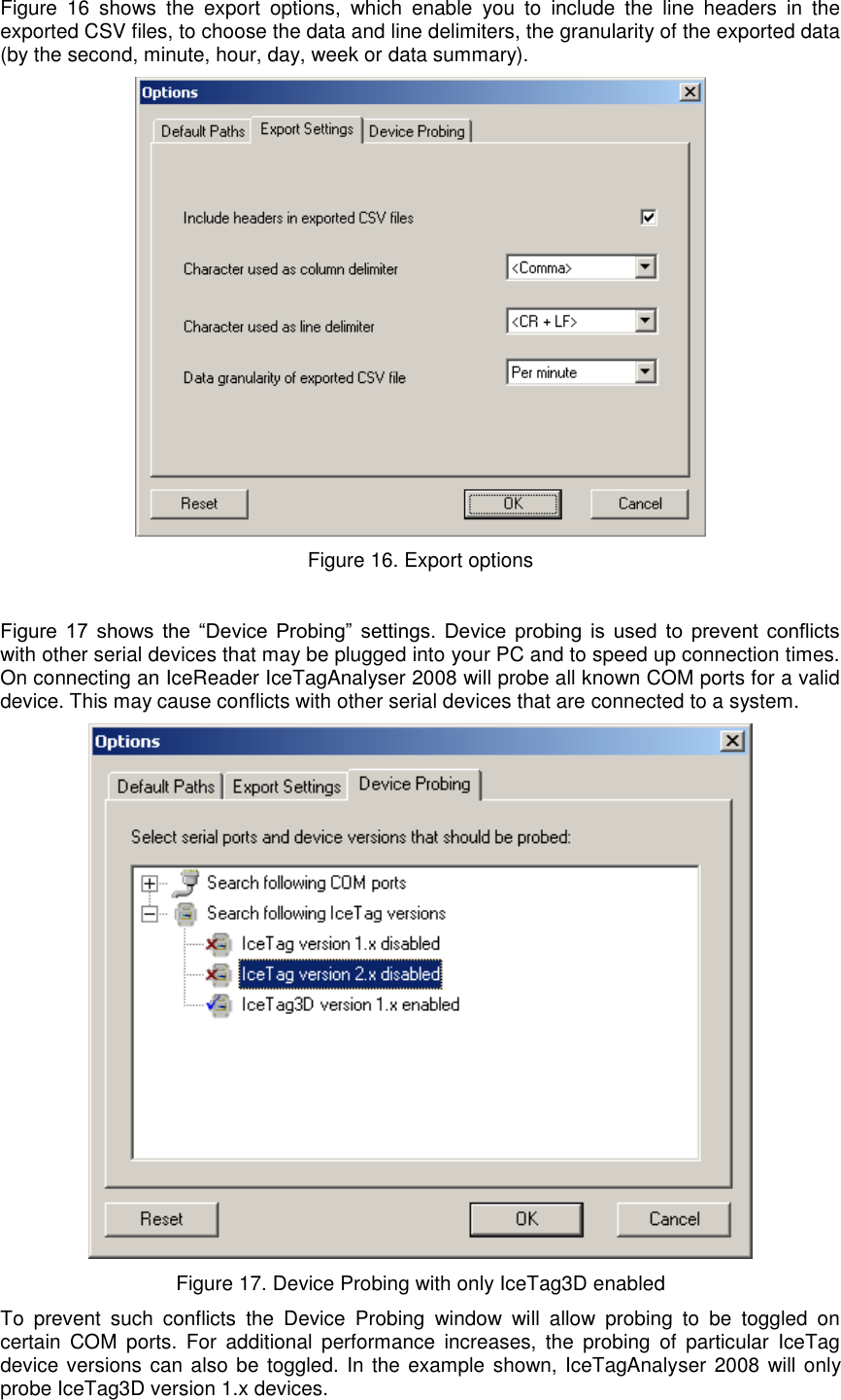   Figure  16  shows  the  export  options,  which  enable  you  to  include  the  line  headers  in  the exported CSV files, to choose the data and line delimiters, the granularity of the exported data (by the second, minute, hour, day, week or data summary).    Figure 16. Export options  Figure  17  shows  the  “Device  Probing”  settings.  Device  probing  is  used  to  prevent  conflicts with other serial devices that may be plugged into your PC and to speed up connection times. On connecting an IceReader IceTagAnalyser 2008 will probe all known COM ports for a valid device. This may cause conflicts with other serial devices that are connected to a system.   Figure 17. Device Probing with only IceTag3D enabled To  prevent  such  conflicts  the  Device  Probing  window  will  allow  probing  to  be  toggled  on certain  COM  ports.  For  additional  performance  increases,  the  probing  of  particular  IceTag device versions can also be toggled. In the example shown, IceTagAnalyser 2008 will only probe IceTag3D version 1.x devices. 