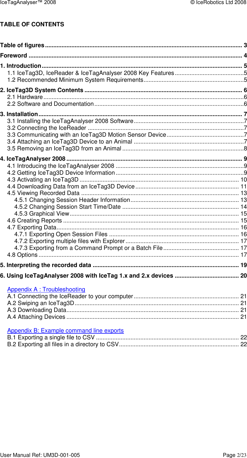 IceTagAnalyser™ 2008    © IceRobotics Ltd 2008 User Manual Ref: UM3D-001-005    Page 2/23 TABLE OF CONTENTS  Table of figures ........................................................................................................................ 3 Foreword .................................................................................................................................. 4 1. Introduction .......................................................................................................................... 5 1.1 IceTag3D, IceReader &amp; IceTagAnalyser 2008 Key Features ..........................................5 1.2 Recommended Minimum System Requirements .............................................................5 2. IceTag3D System Contents ................................................................................................ 6 2.1 Hardware ..........................................................................................................................6 2.2 Software and Documentation ...........................................................................................6 3. Installation ............................................................................................................................ 7 3.1 Installing the IceTagAnalyser 2008 Software ...................................................................7 3.2 Connecting the IceReader ...............................................................................................7 3.3 Communicating with an IceTag3D Motion Sensor Device ...............................................7 3.4 Attaching an IceTag3D Device to an Animal ...................................................................7 3.5 Removing an IceTag3D from an Animal ..........................................................................8 4. IceTagAnalyser 2008 ........................................................................................................... 9 4.1 Introducing the IceTagAnalyser 2008 ..............................................................................9 4.2 Getting IceTag3D Device Information ..............................................................................9 4.3 Activating an IceTag3D ................................................................................................. 10 4.4 Downloading Data from an IceTag3D Device ............................................................... 11 4.5 Viewing Recorded Data ................................................................................................ 13 4.5.1 Changing Session Header Information .................................................................. 13 4.5.2 Changing Session Start Time/Date ....................................................................... 14 4.5.3 Graphical View ....................................................................................................... 15 4.6 Creating Reports ........................................................................................................... 15 4.7 Exporting Data ............................................................................................................... 16 4.7.1 Exporting Open Session Files ............................................................................... 16 4.7.2 Exporting multiple files with Explorer ..................................................................... 17 4.7.3 Exporting from a Command Prompt or a Batch File .............................................. 17 4.8 Options .......................................................................................................................... 17 5. Interpreting the recorded data ......................................................................................... 19 6. Using IceTagAnalyser 2008 with IceTag 1.x and 2.x devices ....................................... 20  Appendix A : Troubleshooting A.1 Connecting the IceReader to your computer ................................................................ 21 A.2 Swiping an IceTag3D .................................................................................................... 21 A.3 Downloading Data ......................................................................................................... 21 A.4 Attaching Devices ......................................................................................................... 21  Appendix B: Example command line exports B.1 Exporting a single file to CSV ....................................................................................... 22 B.2 Exporting all files in a directory to CSV ......................................................................... 22    