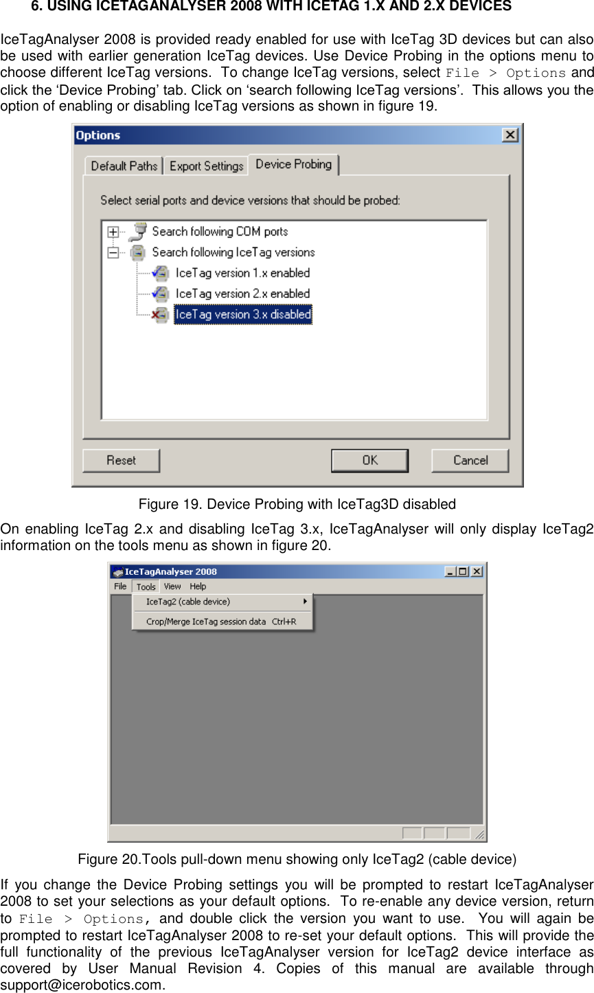    6. USING ICETAGANALYSER 2008 WITH ICETAG 1.X AND 2.X DEVICES IceTagAnalyser 2008 is provided ready enabled for use with IceTag 3D devices but can also be used with earlier generation IceTag devices. Use Device Probing in the options menu to choose different IceTag versions.  To change IceTag versions, select File &gt; Options and click the „Device Probing‟ tab. Click on „search following IceTag versions‟.  This allows you the option of enabling or disabling IceTag versions as shown in figure 19.   Figure 19. Device Probing with IceTag3D disabled On enabling IceTag 2.x and disabling IceTag 3.x, IceTagAnalyser will only display IceTag2 information on the tools menu as shown in figure 20.   Figure 20.Tools pull-down menu showing only IceTag2 (cable device) If  you change  the  Device  Probing  settings  you  will  be  prompted  to  restart  IceTagAnalyser 2008 to set your selections as your default options.  To re-enable any device version, return to  File  &gt;  Options,  and  double  click  the  version  you  want  to  use.    You  will  again  be prompted to restart IceTagAnalyser 2008 to re-set your default options.  This will provide the full  functionality  of  the  previous  IceTagAnalyser  version  for  IceTag2  device  interface  as covered  by  User  Manual  Revision  4.  Copies  of  this  manual  are  available  through support@icerobotics.com.  