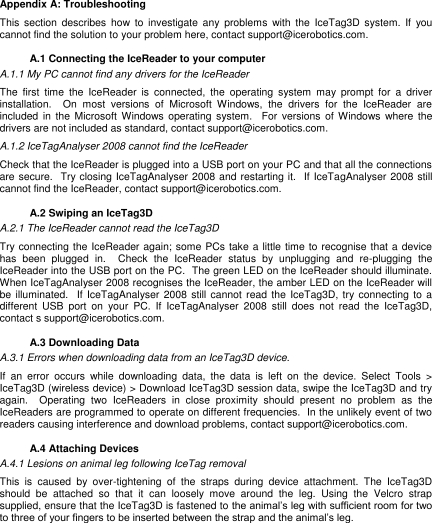    Appendix A: Troubleshooting This  section  describes  how  to  investigate  any  problems  with  the  IceTag3D  system.  If  you cannot find the solution to your problem here, contact support@icerobotics.com.    A.1 Connecting the IceReader to your computer A.1.1 My PC cannot find any drivers for the IceReader The  first  time  the  IceReader  is  connected,  the  operating  system  may  prompt  for  a  driver installation.    On  most  versions  of  Microsoft  Windows,  the  drivers  for  the  IceReader  are included  in  the Microsoft  Windows operating  system.    For  versions  of  Windows  where  the drivers are not included as standard, contact support@icerobotics.com.  A.1.2 IceTagAnalyser 2008 cannot find the IceReader Check that the IceReader is plugged into a USB port on your PC and that all the connections are secure.  Try closing IceTagAnalyser 2008 and restarting it.  If IceTagAnalyser 2008 still cannot find the IceReader, contact support@icerobotics.com.   A.2 Swiping an IceTag3D A.2.1 The IceReader cannot read the IceTag3D Try connecting the IceReader again; some PCs take a little time to recognise that a device has  been  plugged  in.    Check  the  IceReader  status  by  unplugging  and  re-plugging  the IceReader into the USB port on the PC.  The green LED on the IceReader should illuminate. When IceTagAnalyser 2008 recognises the IceReader, the amber LED on the IceReader will be illuminated.  If IceTagAnalyser  2008 still cannot read the IceTag3D, try connecting to a different  USB  port  on  your  PC.  If  IceTagAnalyser  2008  still  does  not  read  the  IceTag3D, contact s support@icerobotics.com.   A.3 Downloading Data A.3.1 Errors when downloading data from an IceTag3D device. If  an  error  occurs  while  downloading  data,  the  data  is  left  on  the  device.  Select  Tools  &gt; IceTag3D (wireless device) &gt; Download IceTag3D session data, swipe the IceTag3D and try again.    Operating  two  IceReaders  in  close  proximity  should  present  no  problem  as  the IceReaders are programmed to operate on different frequencies.  In the unlikely event of two readers causing interference and download problems, contact support@icerobotics.com.   A.4 Attaching Devices A.4.1 Lesions on animal leg following IceTag removal This  is  caused  by  over-tightening  of  the  straps  during  device  attachment.  The  IceTag3D should  be  attached  so  that  it  can  loosely  move  around  the  leg.  Using  the  Velcro  strap supplied, ensure that the IceTag3D is fastened to the animal‟s leg with sufficient room for two to three of your fingers to be inserted between the strap and the animal‟s leg. 
