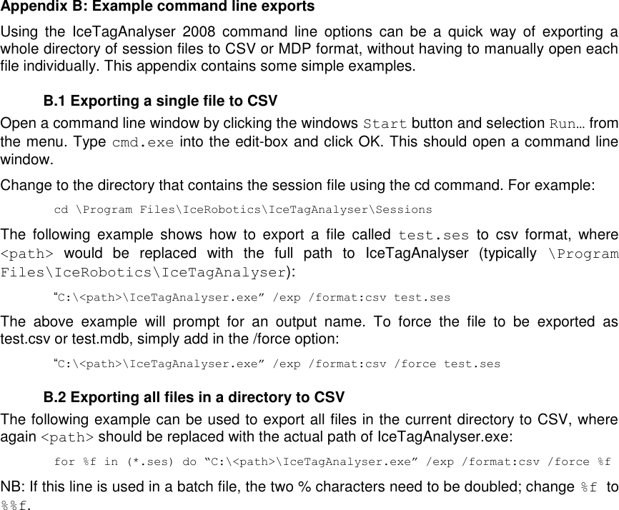   Appendix B: Example command line exports Using  the  IceTagAnalyser  2008  command  line  options  can  be  a  quick  way  of  exporting  a whole directory of session files to CSV or MDP format, without having to manually open each file individually. This appendix contains some simple examples.   B.1 Exporting a single file to CSV Open a command line window by clicking the windows Start button and selection Run… from the menu. Type cmd.exe into the edit-box and click OK. This should open a command line window. Change to the directory that contains the session file using the cd command. For example: cd \Program Files\IceRobotics\IceTagAnalyser\Sessions The  following  example  shows  how  to  export  a  file  called  test.ses  to  csv  format,  where &lt;path&gt;  would  be  replaced  with  the  full  path  to  IceTagAnalyser  (typically  \Program Files\IceRobotics\IceTagAnalyser):  “C:\&lt;path&gt;\IceTagAnalyser.exe” /exp /format:csv test.ses The  above  example  will  prompt  for  an  output  name.  To  force  the  file  to  be  exported  as test.csv or test.mdb, simply add in the /force option: “C:\&lt;path&gt;\IceTagAnalyser.exe” /exp /format:csv /force test.ses   B.2 Exporting all files in a directory to CSV The following example can be used to export all files in the current directory to CSV, where again &lt;path&gt; should be replaced with the actual path of IceTagAnalyser.exe: for %f in (*.ses) do “C:\&lt;path&gt;\IceTagAnalyser.exe” /exp /format:csv /force %f NB: If this line is used in a batch file, the two % characters need to be doubled; change %f  to %%f.                      