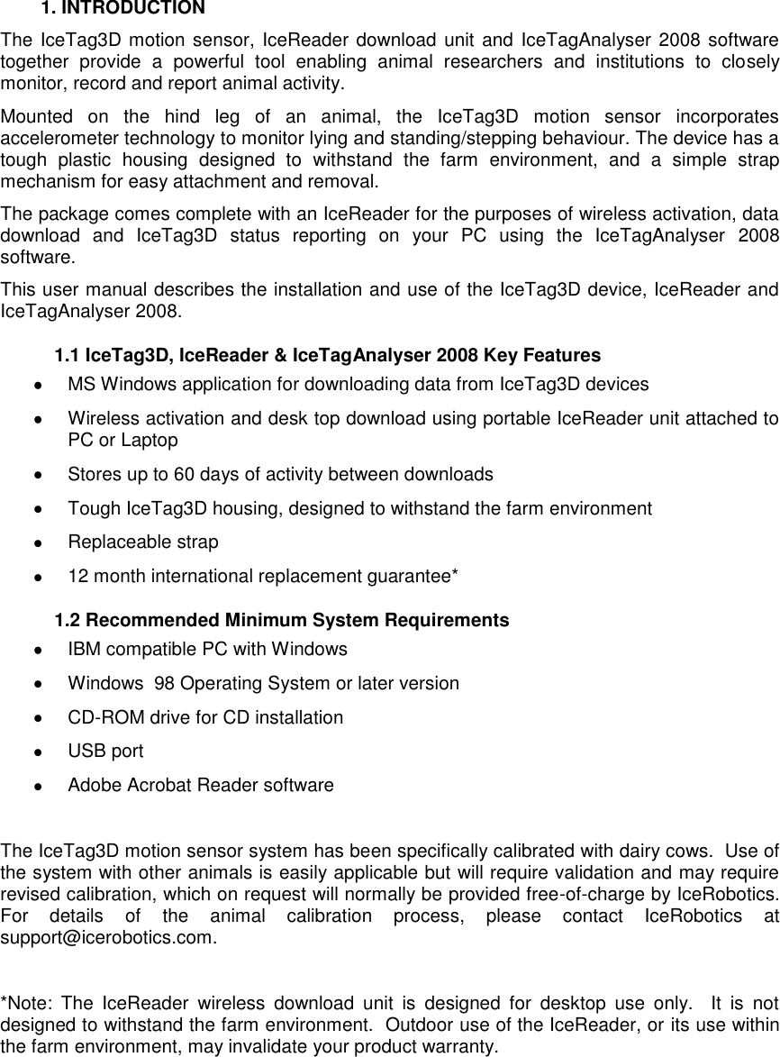     1. INTRODUCTION The IceTag3D motion sensor, IceReader download unit and IceTagAnalyser 2008 software together  provide  a  powerful  tool  enabling  animal  researchers  and  institutions  to  closely monitor, record and report animal activity. Mounted  on  the  hind  leg  of  an  animal,  the  IceTag3D  motion  sensor  incorporates accelerometer technology to monitor lying and standing/stepping behaviour. The device has a tough  plastic  housing  designed  to  withstand  the  farm  environment,  and  a  simple  strap mechanism for easy attachment and removal. The package comes complete with an IceReader for the purposes of wireless activation, data download  and  IceTag3D  status  reporting  on  your  PC  using  the  IceTagAnalyser  2008 software.  This user manual describes the installation and use of the IceTag3D device, IceReader and IceTagAnalyser 2008.   1.1 IceTag3D, IceReader &amp; IceTagAnalyser 2008 Key Features   MS Windows application for downloading data from IceTag3D devices   Wireless activation and desk top download using portable IceReader unit attached to PC or Laptop   Stores up to 60 days of activity between downloads   Tough IceTag3D housing, designed to withstand the farm environment   Replaceable strap    12 month international replacement guarantee*    1.2 Recommended Minimum System Requirements   IBM compatible PC with Windows   Windows  98 Operating System or later version  CD-ROM drive for CD installation   USB port   Adobe Acrobat Reader software  The IceTag3D motion sensor system has been specifically calibrated with dairy cows.  Use of the system with other animals is easily applicable but will require validation and may require revised calibration, which on request will normally be provided free-of-charge by IceRobotics. For  details  of  the  animal  calibration  process,  please  contact  IceRobotics  at support@icerobotics.com.  *Note:  The  IceReader  wireless  download  unit  is  designed  for  desktop  use  only.    It  is  not designed to withstand the farm environment.  Outdoor use of the IceReader, or its use within the farm environment, may invalidate your product warranty.     