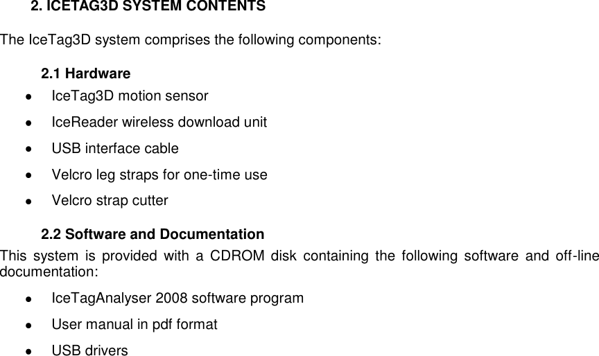     2. ICETAG3D SYSTEM CONTENTS The IceTag3D system comprises the following components:   2.1 Hardware   IceTag3D motion sensor   IceReader wireless download unit   USB interface cable   Velcro leg straps for one-time use   Velcro strap cutter    2.2 Software and Documentation This  system  is  provided  with  a  CDROM  disk  containing the  following  software  and  off-line documentation:   IceTagAnalyser 2008 software program    User manual in pdf format   USB drivers   
