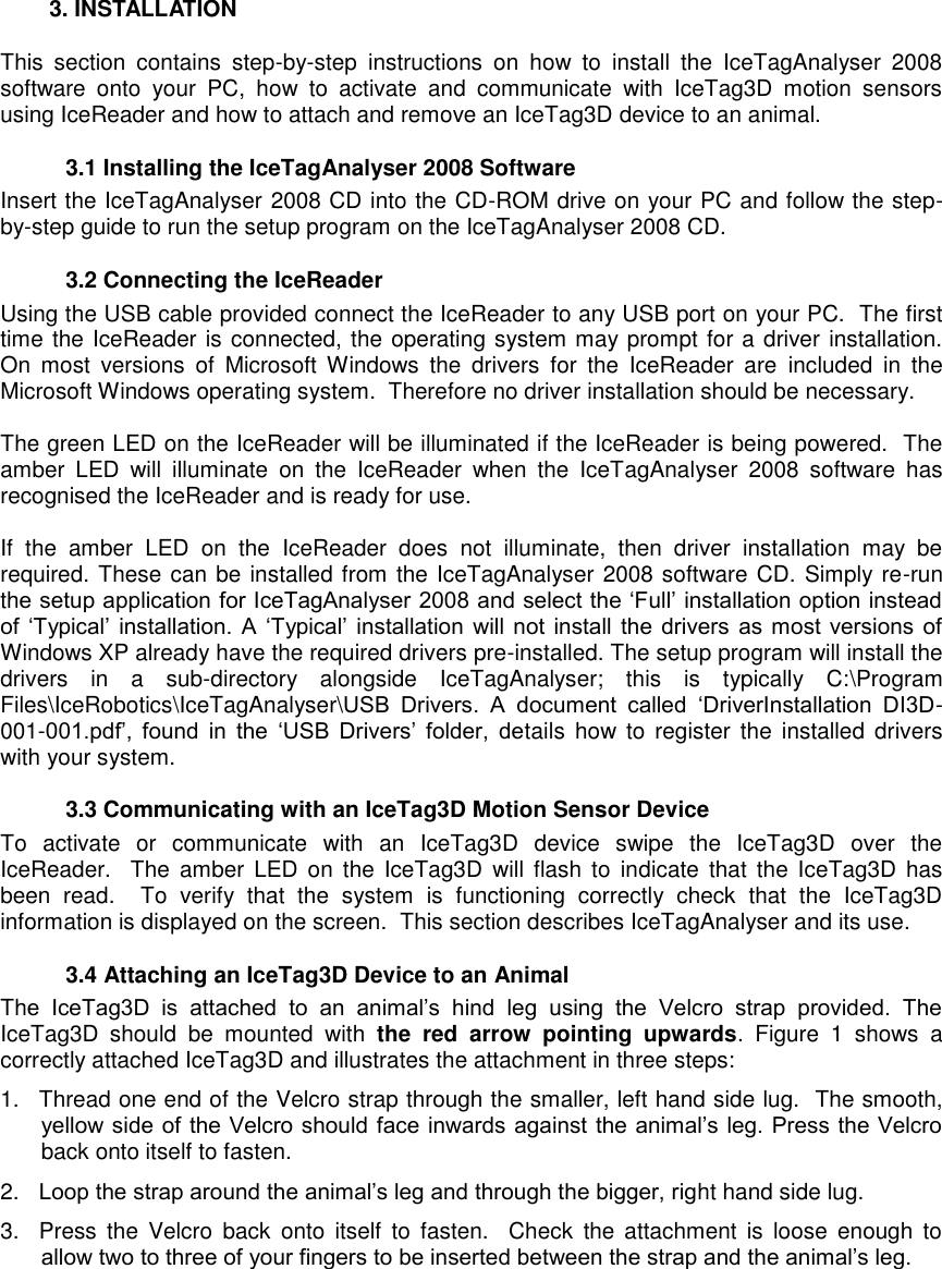     3. INSTALLATION This  section  contains  step-by-step  instructions  on  how  to  install  the  IceTagAnalyser  2008 software  onto  your  PC,  how  to  activate  and  communicate  with  IceTag3D  motion  sensors using IceReader and how to attach and remove an IceTag3D device to an animal.     3.1 Installing the IceTagAnalyser 2008 Software Insert the IceTagAnalyser 2008 CD into the CD-ROM drive on your PC and follow the step-by-step guide to run the setup program on the IceTagAnalyser 2008 CD.  3.2 Connecting the IceReader  Using the USB cable provided connect the IceReader to any USB port on your PC.  The first time the IceReader is connected, the operating system may prompt for a driver installation.  On  most  versions  of  Microsoft  Windows  the  drivers  for  the  IceReader  are  included  in  the Microsoft Windows operating system.  Therefore no driver installation should be necessary.  The green LED on the IceReader will be illuminated if the IceReader is being powered.  The amber  LED  will  illuminate  on  the  IceReader  when  the  IceTagAnalyser  2008  software  has recognised the IceReader and is ready for use.   If  the  amber  LED  on  the  IceReader  does  not  illuminate,  then  driver  installation  may  be required. These can be installed from the IceTagAnalyser 2008 software CD. Simply re-run the setup application for IceTagAnalyser 2008 and select the „Full‟ installation option instead of  „Typical‟  installation.  A  „Typical‟  installation  will not  install  the  drivers  as  most versions  of Windows XP already have the required drivers pre-installed. The setup program will install the drivers  in  a  sub-directory  alongside  IceTagAnalyser;  this  is  typically  C:\Program Files\IceRobotics\IceTagAnalyser\USB  Drivers.  A  document  called  „DriverInstallation  DI3D-001-001.pdf‟,  found  in  the  „USB  Drivers‟  folder,  details  how  to  register  the  installed drivers with your system.    3.3 Communicating with an IceTag3D Motion Sensor Device To  activate  or  communicate  with  an  IceTag3D  device  swipe  the  IceTag3D  over  the IceReader.    The  amber LED on  the  IceTag3D  will  flash  to  indicate  that the  IceTag3D  has been  read.    To  verify  that  the  system  is  functioning  correctly  check  that  the  IceTag3D information is displayed on the screen.  This section describes IceTagAnalyser and its use.   3.4 Attaching an IceTag3D Device to an Animal The  IceTag3D  is  attached  to  an  animal‟s  hind  leg  using  the  Velcro  strap  provided.  The IceTag3D  should  be  mounted  with  the  red  arrow  pointing  upwards.  Figure  1  shows  a correctly attached IceTag3D and illustrates the attachment in three steps: 1.  Thread one end of the Velcro strap through the smaller, left hand side lug.  The smooth, yellow side of the Velcro should face inwards  against the animal‟s leg. Press the Velcro back onto itself to fasten. 2. Loop the strap around the animal‟s leg and through the bigger, right hand side lug. 3.  Press  the  Velcro  back  onto itself  to  fasten.    Check  the attachment  is  loose  enough  to allow two to three of your fingers to be inserted between the strap and the animal‟s leg.    