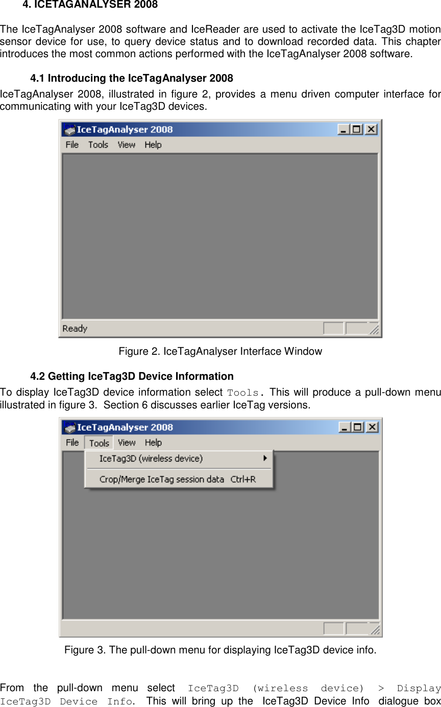     4. ICETAGANALYSER 2008 The IceTagAnalyser 2008 software and IceReader are used to activate the IceTag3D motion sensor device for use, to query device status and to download recorded data. This chapter introduces the most common actions performed with the IceTagAnalyser 2008 software.   4.1 Introducing the IceTagAnalyser 2008 IceTagAnalyser 2008, illustrated in  figure 2, provides a menu driven  computer interface  for communicating with your IceTag3D devices.   Figure 2. IceTagAnalyser Interface Window   4.2 Getting IceTag3D Device Information To display IceTag3D device information select Tools. This will produce a pull-down menu illustrated in figure 3.  Section 6 discusses earlier IceTag versions.  Figure 3. The pull-down menu for displaying IceTag3D device info.  From  the  pull-down  menu  select  IceTag3D  (wireless  device)  &gt;  Display IceTag3D  Device  Info.    This  will  bring  up  the IceTag3D  Device  Info dialogue  box 