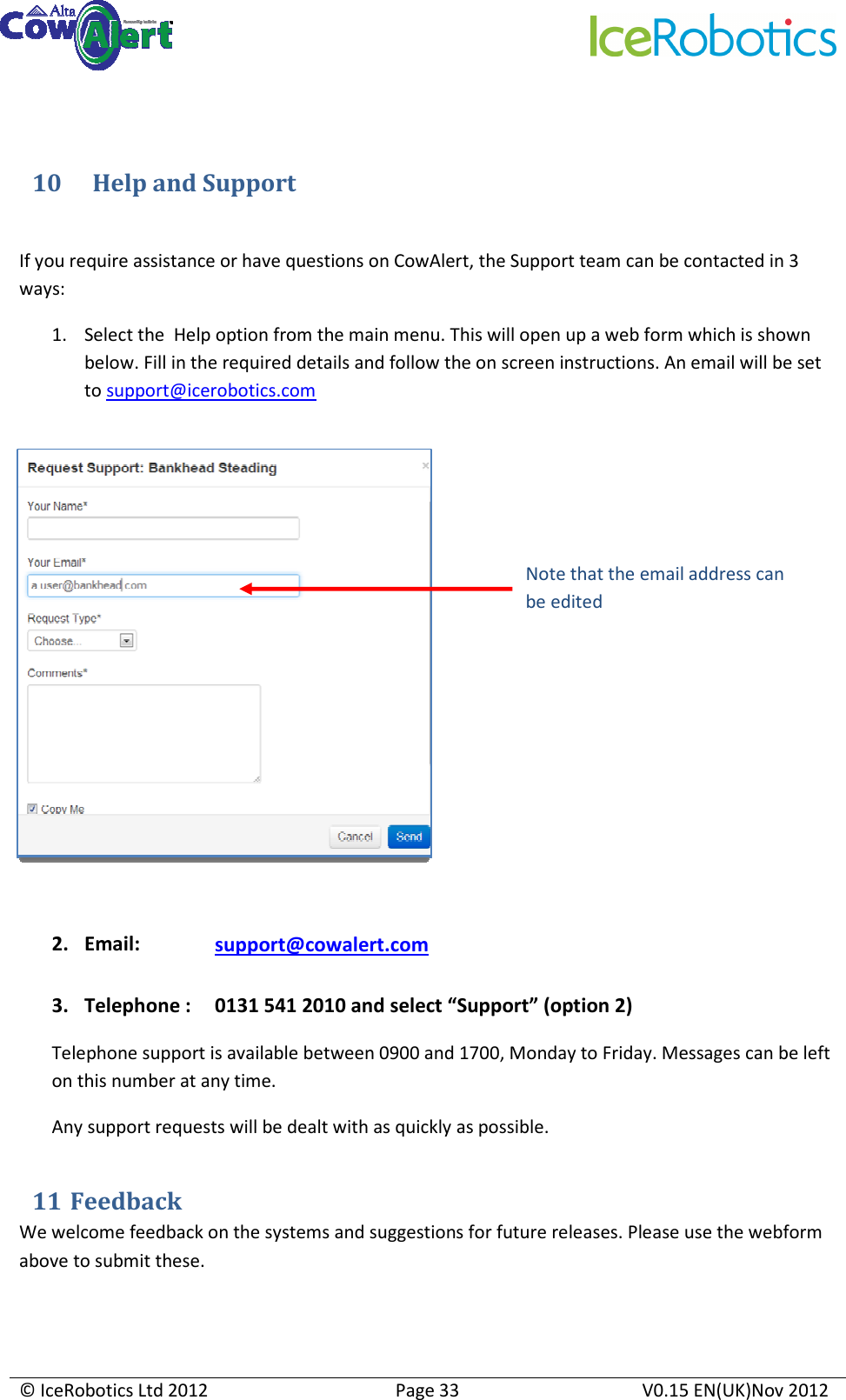     © IceRobotics Ltd 2012  Page 33  V0.15 EN(UK)Nov 2012   10      Help and Support  If you require assistance or have questions on CowAlert, the Support team can be contacted in 3 ways: 1. Select the  Help option from the main menu. This will open up a web form which is shown below. Fill in the required details and follow the on screen instructions. An email will be set to support@icerobotics.com             2. Email:    support@cowalert.com  3. Telephone :   0131 541 2010 and select “Support” (option 2) Telephone support is available between 0900 and 1700, Monday to Friday. Messages can be left on this number at any time. Any support requests will be dealt with as quickly as possible.   11  Feedback We welcome feedback on the systems and suggestions for future releases. Please use the webform above to submit these.  Note that the email address can be edited 