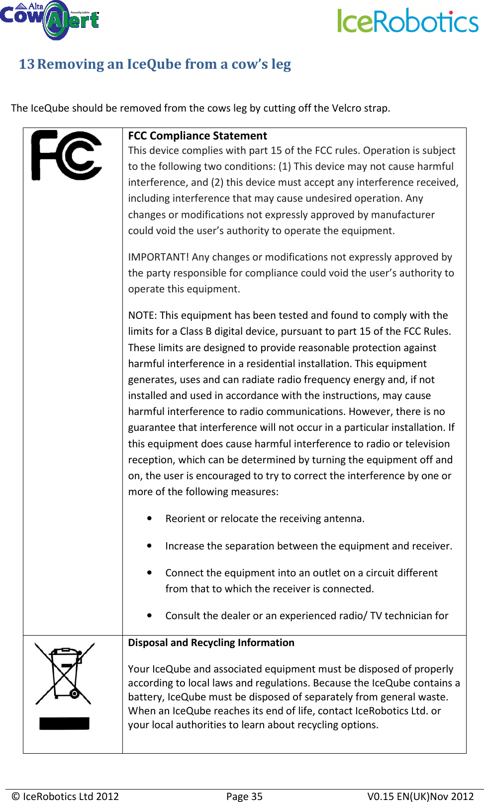     © IceRobotics Ltd 2012  Page 35  V0.15 EN(UK)Nov 2012  13 Removing an IceQube from a cow’s leg  The IceQube should be removed from the cows leg by cutting off the Velcro strap.  FCC Compliance Statement  This device complies with part 15 of the FCC rules. Operation is subject to the following two conditions: (1) This device may not cause harmful interference, and (2) this device must accept any interference received, including interference that may cause undesired operation. Any changes or modifications not expressly approved by manufacturer could void the user’s authority to operate the equipment. IMPORTANT! Any changes or modifications not expressly approved by the party responsible for compliance could void the user’s authority to operate this equipment. NOTE: This equipment has been tested and found to comply with the limits for a Class B digital device, pursuant to part 15 of the FCC Rules. These limits are designed to provide reasonable protection against harmful interference in a residential installation. This equipment generates, uses and can radiate radio frequency energy and, if not installed and used in accordance with the instructions, may cause harmful interference to radio communications. However, there is no guarantee that interference will not occur in a particular installation. If this equipment does cause harmful interference to radio or television reception, which can be determined by turning the equipment off and on, the user is encouraged to try to correct the interference by one or more of the following measures: • Reorient or relocate the receiving antenna. • Increase the separation between the equipment and receiver. • Connect the equipment into an outlet on a circuit different from that to which the receiver is connected. • Consult the dealer or an experienced radio/ TV technician for  Disposal and Recycling Information  Your IceQube and associated equipment must be disposed of properly according to local laws and regulations. Because the IceQube contains a battery, IceQube must be disposed of separately from general waste. When an IceQube reaches its end of life, contact IceRobotics Ltd. or your local authorities to learn about recycling options.  