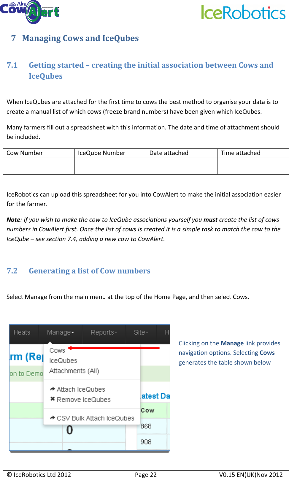     © IceRobotics Ltd 2012  Page 22  V0.15 EN(UK)Nov 2012  7 Managing Cows and IceQubes  7.1 Getting started – creating the initial association between Cows and IceQubes  When IceQubes are attached for the first time to cows the best method to organise your data is to create a manual list of which cows (freeze brand numbers) have been given which IceQubes. Many farmers fill out a spreadsheet with this information. The date and time of attachment should be included. Cow Number  IceQube Number  Date attached  Time attached                IceRobotics can upload this spreadsheet for you into CowAlert to make the initial association easier for the farmer. Note: If you wish to make the cow to IceQube associations yourself you must create the list of cows numbers in CowAlert first. Once the list of cows is created it is a simple task to match the cow to the IceQube – see section 7.4, adding a new cow to CowAlert.  7.2 Generating a list of Cow numbers  Select Manage from the main menu at the top of the Home Page, and then select Cows.   Clicking on the Manage link provides navigation options. Selecting Cows generates the table shown below 