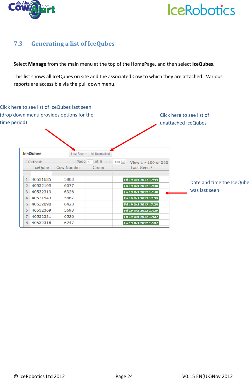     © IceRobotics Ltd 2012  Page 24  V0.15 EN(UK)Nov 2012   7.3 Generating a list of IceQubes  Select Manage from the main menu at the top of the HomePage, and then select IceQubes. This list shows all IceQubes on site and the associated Cow to which they are attached.  Various reports are accessible via the pull down menu.            Date and time the IceQube was last seen Click here to see list of unattached IceQubes  Click here to see list of IceQubes last seen (drop down menu provides options for the time period)  