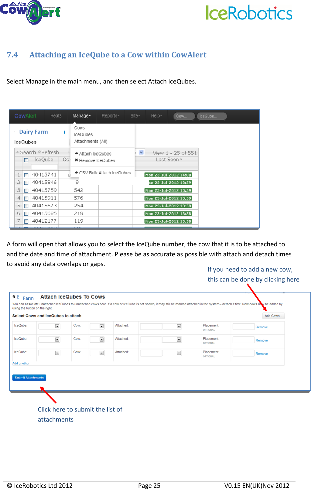     © IceRobotics Ltd 2012  Page 25  V0.15 EN(UK)Nov 2012   7.4 Attaching an IceQube to a Cow within CowAlert   Select Manage in the main menu, and then select Attach IceQubes.   A form will open that allows you to select the IceQube number, the cow that it is to be attached to and the date and time of attachment. Please be as accurate as possible with attach and detach times to avoid any data overlaps or gaps.    Dairy Farm  Farm If you need to add a new cow, this can be done by clicking here  Click here to submit the list of attachments 