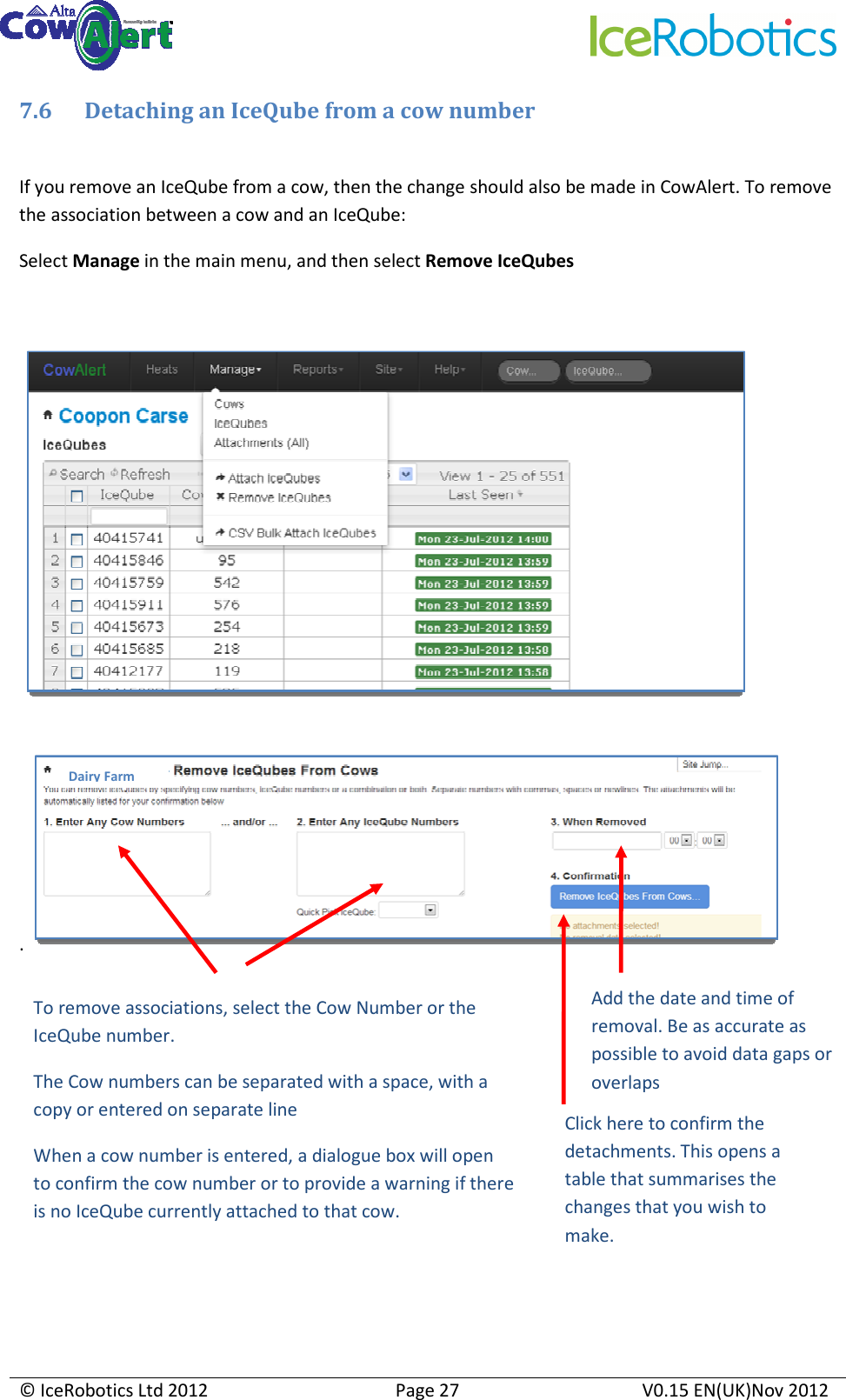     © IceRobotics Ltd 2012  Page 27  V0.15 EN(UK)Nov 2012  7.6 Detaching an IceQube from a cow number  If you remove an IceQube from a cow, then the change should also be made in CowAlert. To remove the association between a cow and an IceQube: Select Manage in the main menu, and then select Remove IceQubes           .           To remove associations, select the Cow Number or the IceQube number. The Cow numbers can be separated with a space, with a copy or entered on separate line  When a cow number is entered, a dialogue box will open to confirm the cow number or to provide a warning if there is no IceQube currently attached to that cow. Add the date and time of removal. Be as accurate as possible to avoid data gaps or overlaps Dairy Farm Click here to confirm the detachments. This opens a table that summarises the changes that you wish to make.  