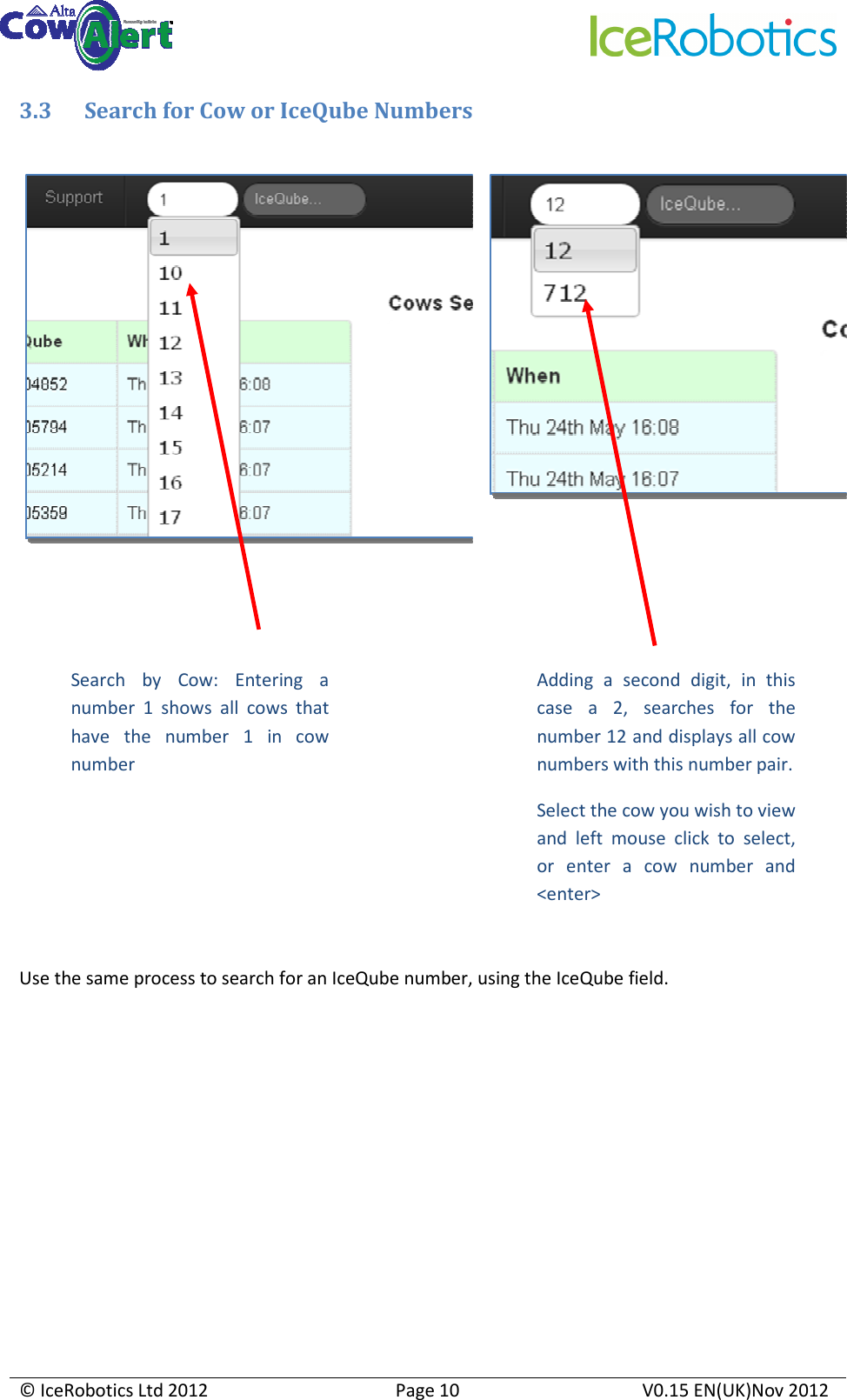     © IceRobotics Ltd 2012  Page 10  V0.15 EN(UK)Nov 2012  3.3 Search for Cow or IceQube Numbers           Use the same process to search for an IceQube number, using the IceQube field.       Search  by  Cow:  Entering  a number  1  shows  all  cows  that have  the  number  1  in  cow number Adding  a  second  digit,  in  this case  a  2,  searches  for  the number 12 and displays all cow numbers with this number pair. Select the cow you wish to view and  left  mouse  click  to  select, or  enter  a  cow  number  and &lt;enter&gt; 
