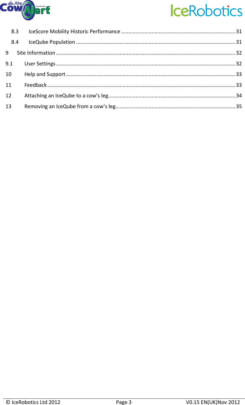     © IceRobotics Ltd 2012  Page 3  V0.15 EN(UK)Nov 2012  8.3 IceScore Mobility Historic Performance ...............................................................................31 8.4 IceQube Population ..............................................................................................................31 9 Site Information ............................................................................................................................32 9.1 User Settings ............................................................................................................................32 10 Help and Support .....................................................................................................................33 11 Feedback..................................................................................................................................33 12 Attaching an IceQube to a cow’s leg........................................................................................34 13 Removing an IceQube from a cow’s leg...................................................................................35                     