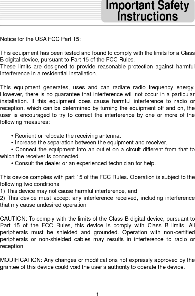   1  Notice for the USA FCC Part 15:    This equipment has been tested and found to comply with the limits for a Class B digital device, pursuant to Part 15 of the FCC Rules.   These  limits  are  designed  to  provide  reasonable  protection  against  harmful interference in a residential installation.    This  equipment  generates,  uses  and  can  radiate  radio  frequency  energy. However, there is no guarantee that interference will not occur in a particular installation.  If  this  equipment  does  cause  harmful  interference  to  radio  or reception, which can be determined by turning the equipment off and on, the user  is encouraged to  try  to correct  the  interference  by one or more  of the following measures:  • Reorient or relocate the receiving antenna.   • Increase the separation between the equipment and receiver. • Connect the equipment into an outlet on a circuit different from that to which the receiver is connected. • Consult the dealer or an experienced technician for help.    This device complies with part 15 of the FCC Rules. Operation is subject to the following two conditions:   1) This device may not cause harmful interference, and   2) This device must accept any interference received, including interference that my cause undesired operation.    CAUTION: To comply with the limits of the Class B digital device, pursuant to Part  15  of  the  FCC  Rules,  this  device  is  comply  with  Class  B  limits.  All peripherals  must  be  shielded  and  grounded.  Operation  with  non-certified peripherals  or  non-shielded  cables  may  results  in  interference  to  radio  or reception.  MODIFICATION: Any changes or modifications not expressly approved by the grantee of this device could void the user’s authority to operate the device.  Important Safety Instructions 