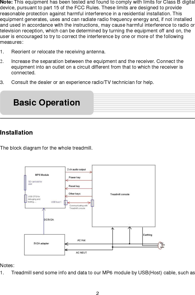   2 Note: This equipment has been tested and found to comply with limits for Class B digital device, pursuant to part 15 of the FCC Rules. These limits are designed to provide reasonable protection against harmful interference in a residential installation. This equipment generates, uses and can radiate radio frequency energy and, if not installed and used in accordance with the instructions, may cause harmful interference to radio or television reception, which can be determined by turning the equipment off and on, the user is encouraged to try to correct the interference by one or more of the following measures:   1.  Reorient or relocate the receiving antenna.   2.  Increase the separation between the equipment and the receiver. Connect the equipment into an outlet on a circuit different from that to which the receiver is connected.   3.  Consult the dealer or an experience radio/TV technician for help.        Installation  The block diagram for the whole treadmill.      Notes: 1.  Treadmill send some info and data to our MP6 module by USB(Host) cable, such as Basic Operation 