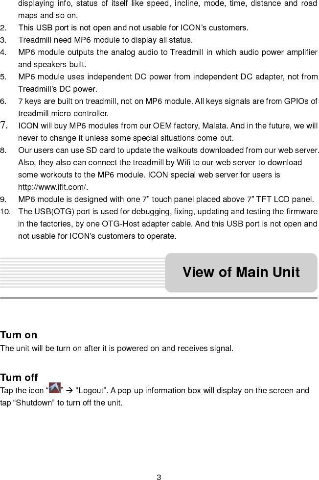   3 displaying info, status  of  itself like speed, incline, mode, time, distance and road maps and so on. 2. This USB port is not open and not usable for ICON’s customers. 3.  Treadmill need MP6 module to display all status. 4.  MP6 module outputs the analog audio to Treadmill in which audio power amplifier and speakers built. 5.  MP6 module uses independent DC power from independent DC adapter, not from Treadmill’s DC power. 6.  7 keys are built on treadmill, not on MP6 module. All keys signals are from GPIOs of treadmill micro-controller. 7. ICON will buy MP6 modules from our OEM factory, Malata. And in the future, we will never to change it unless some special situations come out. 8.  Our users can use SD card to update the walkouts downloaded from our web server. Also, they also can connect the treadmill by Wifi to our web server to download some workouts to the MP6 module. ICON special web server for users is http://www.ifit.com/. 9.  MP6 module is designed with one 7” touch panel placed above 7” TFT LCD panel. 10.  The USB(OTG) port is used for debugging, fixing, updating and testing the firmware in the factories, by one OTG-Host adapter cable. And this USB port is not open and not usable for ICON’s customers to operate.   Turn on The unit will be turn on after it is powered on and receives signal.  Turn off   Tap the icon “ ”  “Logout”. A pop-up information box will display on the screen and tap “Shutdown” to turn off the unit. View of Main Unit 