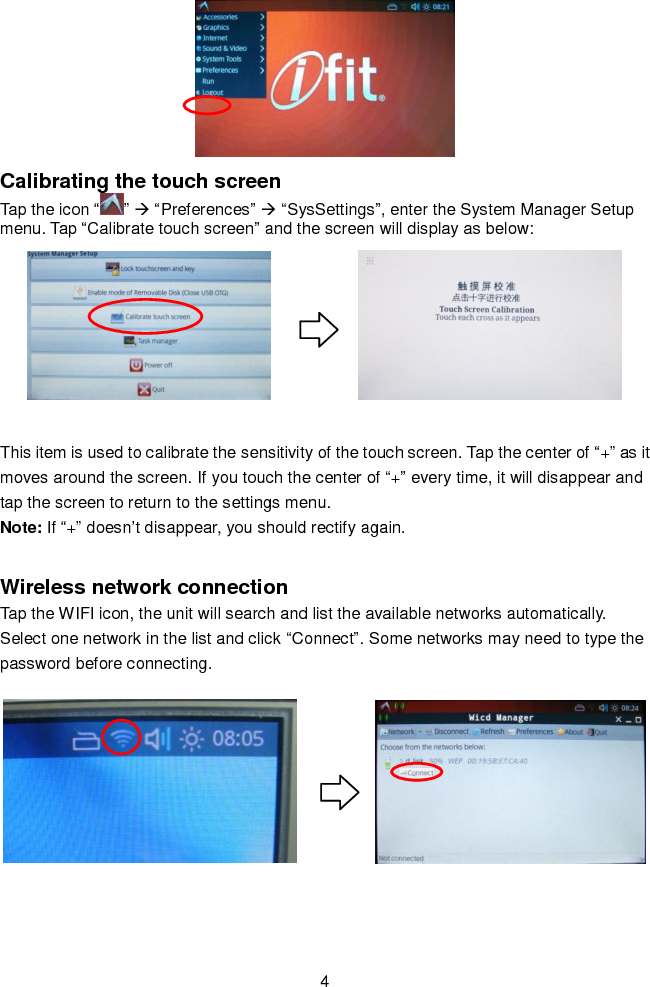   4  Calibrating the touch screen Tap the icon “ ”  “Preferences”  “SysSettings”, enter the System Manager Setup menu. Tap “Calibrate touch screen” and the screen will display as below:            This item is used to calibrate the sensitivity of the touch screen. Tap the center of “+” as it moves around the screen. If you touch the center of “+” every time, it will disappear and tap the screen to return to the settings menu. Note: If “+” doesn’t disappear, you should rectify again.  Wireless network connection Tap the WIFI icon, the unit will search and list the available networks automatically. Select one network in the list and click “Connect”. Some networks may need to type the password before connecting.            