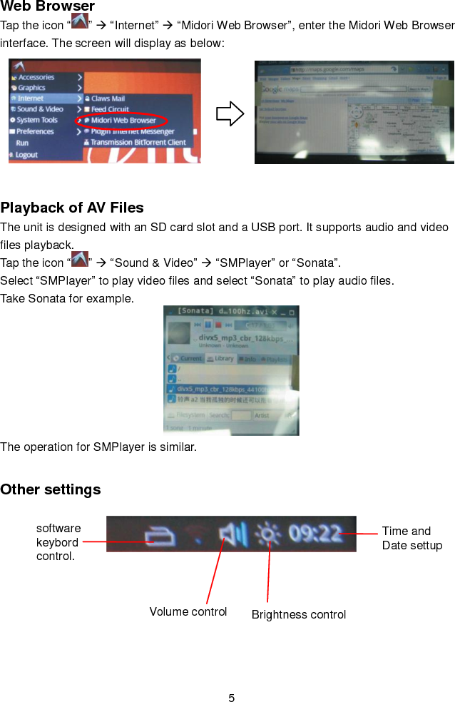   5 Web Browser Tap the icon “ ”  “Internet”  “Midori Web Browser”, enter the Midori Web Browser interface. The screen will display as below:                     Playback of AV Files   The unit is designed with an SD card slot and a USB port. It supports audio and video files playback.   Tap the icon “ ”  “Sound &amp; Video”  “SMPlayer” or “Sonata”. Select “SMPlayer” to play video files and select “Sonata” to play audio files.                                                                       Take Sonata for example.  The operation for SMPlayer is similar.    Other settings                                                                                         software keybord control. Volume control Brightness control Time and Date settup 