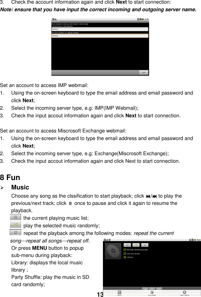  13   3.  Check the account information again and click Next to start connection: Note: ensure that you have input the correct incoming and outgoing server name.              Set an account to access IMP webmail: 1.  Using the on-screen keyboard to type the email address and email password and click Next; 2.  Select the incoming server type, e.g: IMP(IMP Webmail); 3.  Check the input accout information again and click Next to start connection.  Set an account to access Miscrosoft Exchange webmail: 1.  Using the on-screen keyboard to type the email address and email password and click Next; 2.  Select the incoming server type, e.g: Exchange(Miscrosoft Exchange); 3.  Check the input accout information again and click Next to start connection.  8 Fun  Music Choose any song as the clssification to start playback; click / to play the previous/next track; click  once to pause and click it again to resume the playback.   the current playing music list;   play the selected music randomly;   repeat the playback among the following modes: repeat the current song---repeat all songs---repeat off. Or press MENU button to popup sub-menu during playback:   Library: displays the local music library ;   Party Shuffle: play the music in SD card randomly; 