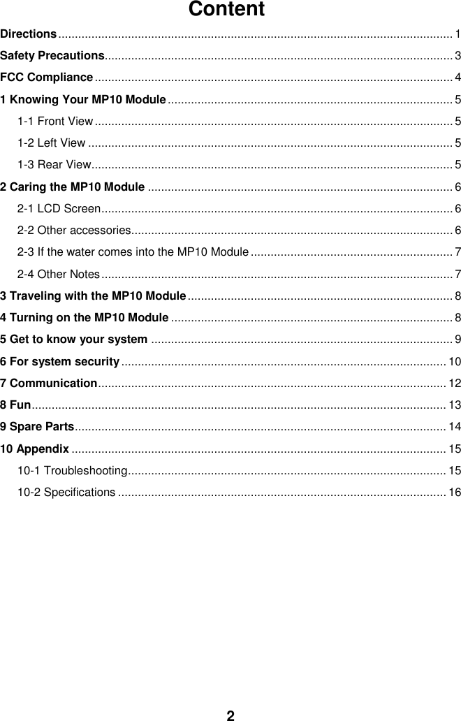  2 Content Directions ....................................................................................................................... 1 Safety Precautions......................................................................................................... 3 FCC Compliance ............................................................................................................ 4 1 Knowing Your MP10 Module ...................................................................................... 5 1-1 Front View ............................................................................................................ 5 1-2 Left View .............................................................................................................. 5 1-3 Rear View ............................................................................................................. 5 2 Caring the MP10 Module ............................................................................................ 6 2-1 LCD Screen .......................................................................................................... 6 2-2 Other accessories................................................................................................. 6 2-3 If the water comes into the MP10 Module ............................................................. 7 2-4 Other Notes .......................................................................................................... 7 3 Traveling with the MP10 Module ................................................................................ 8 4 Turning on the MP10 Module ..................................................................................... 8 5 Get to know your system ........................................................................................... 9 6 For system security .................................................................................................. 10 7 Communication ......................................................................................................... 12 8 Fun ............................................................................................................................. 13 9 Spare Parts ................................................................................................................ 14 10 Appendix ................................................................................................................. 15 10-1 Troubleshooting ................................................................................................ 15 10-2 Specifications ................................................................................................... 16         