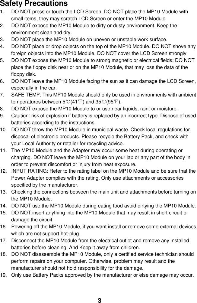  3  Safety Precautions 1.  DO NOT press or touch the LCD Screen. DO NOT place the MP10 Module with small items, they may scratch LCD Screen or enter the MP10 Module. 2.  DO NOT expose the MP10 Module to dirty or dusty environment. Keep the environment clean and dry. 3.  DO NOT place the MP10 Module on uneven or unstable work surface. 4.  DO NOT place or drop objects on the top of the MP10 Module. DO NOT shove any foreign objects into the MP10 Module. DO NOT cover the LCD Screen strongly. 5.  DO NOT expose the MP10 Module to strong magnetic or electrical fields; DO NOT place the floppy disk near or on the MP10 Module, that may loss the data of the floppy disk. 6.  DO NOT leave the MP10 Module facing the sun as it can damage the LCD Screen, especially in the car. 7.  SAFE TEMP: This MP10 Module should only be used in environments with ambient temperatures between 5℃(41℉) and 35℃(95℉). 8.  DO NOT expose the MP10 Module to or use near liquids, rain, or moisture.   9.  Caution: risk of explosion if battery is replaced by an incorrect type. Dispose of used batteries according to the instructions. 10.  DO NOT throw the MP10 Module in municipal waste. Check local regulations for disposal of electronic products. Please recycle the Battery Pack, and check with your Local Authority or retailer for recycling advice. 11.  The MP10 Module and the Adapter may occur some heat during operating or charging. DO NOT leave the MP10 Module on your lap or any part of the body in order to prevent discomfort or injury from heat exposure. 12.  INPUT RATING: Refer to the rating label on the MP10 Module and be sure that the Power Adapter complies with the rating. Only use attachments or accessories specified by the manufacturer. 13.  Checking the connections between the main unit and attachments before turning on the MP10 Module. 14.  DO NOT use the MP10 Module during eating food avoid dirtying the MP10 Module. 15.  DO NOT insert anything into the MP10 Module that may result in short circuit or damage the circuit. 16.  Powering off the MP10 Module, if you want install or remove some external devices, which are not support hot-plug. 17.  Disconnect the MP10 Module from the electrical outlet and remove any installed batteries before cleaning. And Keep it away from children. 18.  DO NOT disassemble the MP10 Module, only a certified service technician should perform repairs on your computer. Otherwise, problem may result and the manufacturer should not hold responsibility for the damage. 19.  Only use Battery Packs approved by the manufacturer or else damage may occur. 