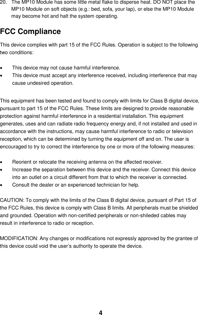  4 20.  The MP10 Module has some little metal flake to disperse heat. DO NOT place the MP10 Module on soft objects (e.g.: bed, sofa, your lap), or else the MP10 Module may become hot and halt the system operating.  FCC Compliance  This device complies with part 15 of the FCC Rules. Operation is subject to the following two conditions:    This device may not cause harmful interference.   This device must accept any interference received, including interference that may cause undesired operation.  This equipment has been tested and found to comply with limits for Class B digital device, pursuant to part 15 of the FCC Rules. These limits are designed to provide reasonable protection against harmful interference in a residential installation. This equipment generates, uses and can radiate radio frequency energy and, if not installed and used in accordance with the instructions, may cause harmful interference to radio or television reception, which can be determined by turning the equipment off and on. The user is encouraged to try to correct the interference by one or more of the following measures:      Reorient or relocate the receiving antenna on the affected receiver.     Increase the separation between this device and the receiver. Connect this device into an outlet on a circuit different from that to which the receiver is connected.     Consult the dealer or an experienced technician for help.  CAUTION: To comply with the limits of the Class B digital device, pursuant of Part 15 of the FCC Rules, this device is comply with Class B limits. All peripherals must be shielded and grounded. Operation with non-certified peripherals or non-shileded cables may result in interference to radio or reception.  MODIFICATION: Any changes or modifications not expressly approved by the grantee of this device could void the user’s authority to operate the device.         