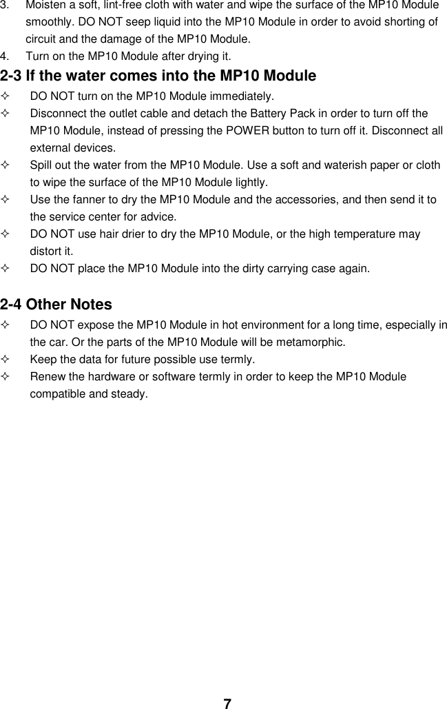  7 3.  Moisten a soft, lint-free cloth with water and wipe the surface of the MP10 Module smoothly. DO NOT seep liquid into the MP10 Module in order to avoid shorting of circuit and the damage of the MP10 Module.   4.  Turn on the MP10 Module after drying it. 2-3 If the water comes into the MP10 Module   DO NOT turn on the MP10 Module immediately.   Disconnect the outlet cable and detach the Battery Pack in order to turn off the MP10 Module, instead of pressing the POWER button to turn off it. Disconnect all external devices.   Spill out the water from the MP10 Module. Use a soft and waterish paper or cloth to wipe the surface of the MP10 Module lightly.   Use the fanner to dry the MP10 Module and the accessories, and then send it to the service center for advice.   DO NOT use hair drier to dry the MP10 Module, or the high temperature may distort it.   DO NOT place the MP10 Module into the dirty carrying case again.  2-4 Other Notes   DO NOT expose the MP10 Module in hot environment for a long time, especially in the car. Or the parts of the MP10 Module will be metamorphic.   Keep the data for future possible use termly.   Renew the hardware or software termly in order to keep the MP10 Module compatible and steady.   