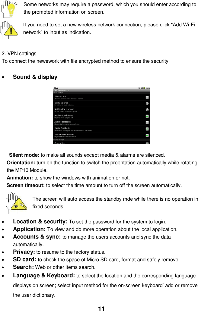  11  Some networks may require a password, which you should enter according to the prompted information on screen.  If you need to set a new wireless network connection, please click “Add Wi-Fi network” to input as indication.     2. VPN settings To connect the newework with file encrypted method to ensure the security.    Sound &amp; display        Silent mode: to make all sounds except media &amp; alarms are silenced. Orientation: turn on the function to switch the proentation automatically while rotating the MP10 Module. Animation: to show the windows with animation or not. Screen timeout: to select the time amount to turn off the screen automatically.     The screen will auto access the standby mde while there is no operation in fixed seconds.   Location &amp; security: To set the password for the system to login.  Application: To view and do more operation about the local application.  Accounts &amp; sync: to manage the users accounts and sync the data automatically.  Privacy: to resume to the factory status.  SD card: to check the space of Micro SD card, format and safely remove.  Search: Web or other items search.  Language &amp; Keyboard: to select the location and the corresponding language displays on screen; select input method for the on-screen keyboard’ add or remove the user dictionary. 