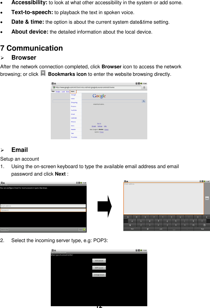  12  Accessibility: to look at what other accessibility in the system or add some.  Text-to-speech: to playback the text in spoken voice.  Date &amp; time: the option is about the current system date&amp;time setting.  About device: the detailed information about the local device.   7 Communication  Browser After the network connection completed, click Browser icon to access the network browsing; or click    Bookmarks icon to enter the website browsing directly.           Email Setup an account 1.  Using the on-screen keyboard to type the available email address and email password and click Next :      2.  Select the incoming server type, e.g: POP3:        