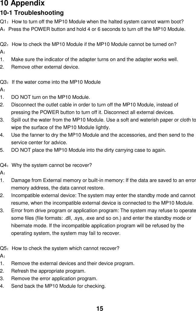  15 10 Appendix 10-1 Troubleshooting Q1：How to turn off the MP10 Module when the halted system cannot warm boot? A：Press the POWER button and hold 4 or 6 seconds to turn off the MP10 Module.  Q2：How to check the MP10 Module if the MP10 Module cannot be turned on? A： 1.  Make sure the indicator of the adapter turns on and the adapter works well.   2.  Remove other external device.  Q3：If the water come into the MP10 Module A： 1.  DO NOT turn on the MP10 Module. 2.  Disconnect the outlet cable in order to turn off the MP10 Module, instead of pressing the POWER button to turn off it. Disconnect all external devices. 3.  Spill out the water from the MP10 Module. Use a soft and waterish paper or cloth to wipe the surface of the MP10 Module lightly. 4.  Use the fanner to dry the MP10 Module and the accessories, and then send to the service center for advice. 5.  DO NOT place the MP10 Module into the dirty carrying case to again.  Q4：Why the system cannot be recover? A： 1.  Damage from External memory or built-in memory: If the data are saved to an error memory address, the data cannot restore. 2.  Incompatible external device: The system may enter the standby mode and cannot resume, when the incompatible external device is connected to the MP10 Module. 3.  Error from drive program or application program: The system may refuse to operate some files (file formats: .dll, .sys, .exe and so on.) and enter the standby mode or hibernate mode. If the incompatible application program will be refused by the operating system, the system may fail to recover.  Q5：How to check the system which cannot recover? A： 1.  Remove the external devices and their device program. 2.  Refresh the appropriate program. 3.  Remove the error application program. 4.  Send back the MP10 Module for checking.   