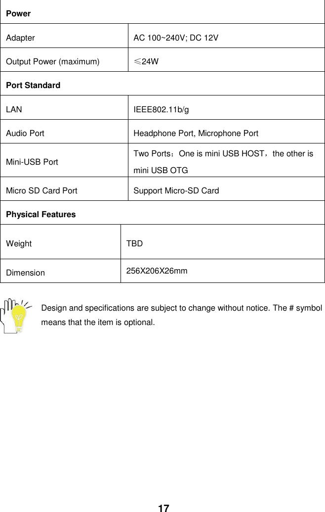  17 Power Adapter AC 100~240V; DC 12V Output Power (maximum) ≤24W Port Standard LAN IEEE802.11b/g    Audio Port Headphone Port, Microphone Port Mini-USB Port Two Ports：One is mini USB HOST，the other is mini USB OTG Micro SD Card Port   Support Micro-SD Card Physical Features Weight TBD Dimension 256X206X26mm  Design and specifications are subject to change without notice. The # symbol means that the item is optional.   