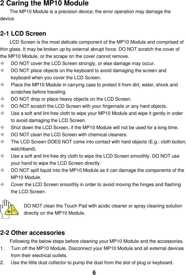  6   2 Caring the MP10 Module The MP10 Module is a precision device; the error operation may damage the device.  2-1 LCD Screen LCD Screen is the most delicate component of the MP10 Module and comprised of thin glass. It may be broken up by external abrupt force. DO NOT scratch the cover of the MP10 Module, or the scrape on the cover cannot remove.     DO NOT cover the LCD Screen strongly, or else damage may occur.     DO NOT place objects on the keyboard to avoid damaging the screen and keyboard when you cover the LCD Screen.   Place the MP10 Module in carrying case to protect it from dirt, water, shock and scratches before traveling.     DO NOT drop or place heavy objects on the LCD Screen.   DO NOT scratch the LCD Screen with your fingernails or any hard objects.   Use a soft and lint-free cloth to wipe your MP10 Module and wipe it gently in order to avoid damaging the LCD Screen.   Shut down the LCD Screen, if the MP10 Module will not be used for a long time.     DO NOT clean the LCD Screen with chemical cleaners.   The LCD Screen DOES NOT come into contact with hard objects (E.g.: cloth button, watchband).   Use a soft and lint-free dry cloth to wipe the LCD Screen smoothly. DO NOT use your hand to wipe the LCD Screen directly.   DO NOT spill liquid into the MP10 Module as it can damage the components of the MP10 Module.   Cover the LCD Screen smoothly in order to avoid moving the hinges and flashing the LCD Screen.   DO NOT clean the Touch Pad with acidic cleaner or spray cleaning solution directly on the MP10 Module.   2-2 Other accessories Following the below steps before cleaning your MP10 Module and the accessories. 1.  Turn off the MP10 Module. Disconnect your MP10 Module and all external devices from their electrical outlets. 2.  Use the little dust collector to pump the dust from the slot of plug or keyboard. 