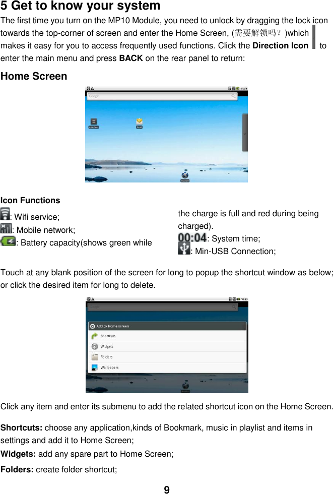  9   5 Get to know your system The first time you turn on the MP10 Module, you need to unlock by dragging the lock icon towards the top-corner of screen and enter the Home Screen, (需要解锁吗？)which makes it easy for you to access frequently used functions. Click the Direction Icon    to enter the main menu and press BACK on the rear panel to return:  Home Screen          Icon Functions : Wifi service; : Mobile network; : Battery capacity(shows green while the charge is full and red during being charged). : System time;    : Min-USB Connection;  Touch at any blank position of the screen for long to popup the shortcut window as below; or click the desired item for long to delete.              Click any item and enter its submenu to add the related shortcut icon on the Home Screen.  Shortcuts: choose any application,kinds of Bookmark, music in playlist and items in settings and add it to Home Screen; Widgets: add any spare part to Home Screen; Folders: create folder shortcut; 