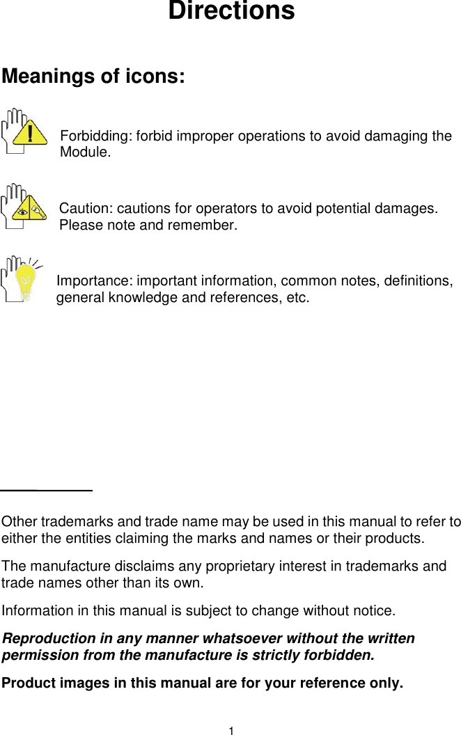  1 Directions  Meanings of icons:  Forbidding: forbid improper operations to avoid damaging the Module.  Caution: cautions for operators to avoid potential damages. Please note and remember.  Importance: important information, common notes, definitions, general knowledge and references, etc.        Other trademarks and trade name may be used in this manual to refer to either the entities claiming the marks and names or their products. The manufacture disclaims any proprietary interest in trademarks and trade names other than its own. Information in this manual is subject to change without notice. Reproduction in any manner whatsoever without the written permission from the manufacture is strictly forbidden. Product images in this manual are for your reference only. 