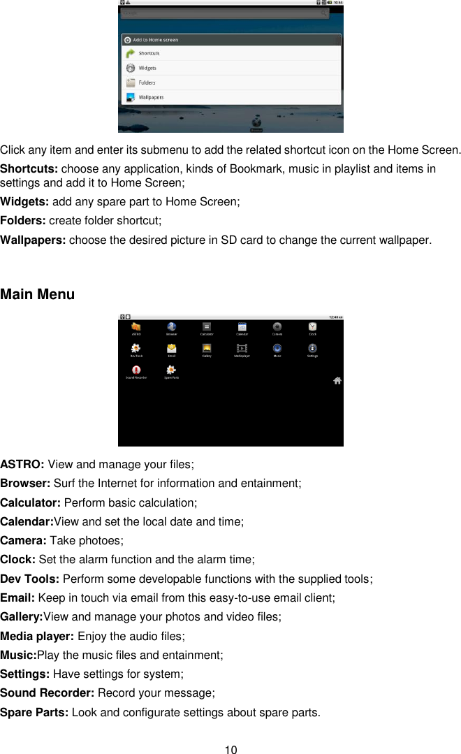  10  Click any item and enter its submenu to add the related shortcut icon on the Home Screen. Shortcuts: choose any application, kinds of Bookmark, music in playlist and items in settings and add it to Home Screen; Widgets: add any spare part to Home Screen; Folders: create folder shortcut; Wallpapers: choose the desired picture in SD card to change the current wallpaper.  Main Menu  ASTRO: View and manage your files; Browser: Surf the Internet for information and entainment; Calculator: Perform basic calculation; Calendar:View and set the local date and time; Camera: Take photoes; Clock: Set the alarm function and the alarm time; Dev Tools: Perform some developable functions with the supplied tools; Email: Keep in touch via email from this easy-to-use email client; Gallery:View and manage your photos and video files; Media player: Enjoy the audio files; Music:Play the music files and entainment; Settings: Have settings for system; Sound Recorder: Record your message; Spare Parts: Look and configurate settings about spare parts.    