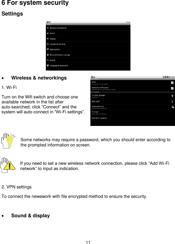  11      6 For system security Settings   Wireless &amp; networkings   1. Wi-Fi Turn on the Wifi switch and choose one available network in the list after auto-searched; click “Connect” and the system will auto connect in “Wi-Fi settings”.     Some networks may require a password, which you should enter according to the prompted information on screen.  If you need to set a new wireless network connection, please click “Add Wi-Fi network” to input as indication.    2. VPN settings To connect the newework with file encrypted method to ensure the security.   Sound &amp; display 