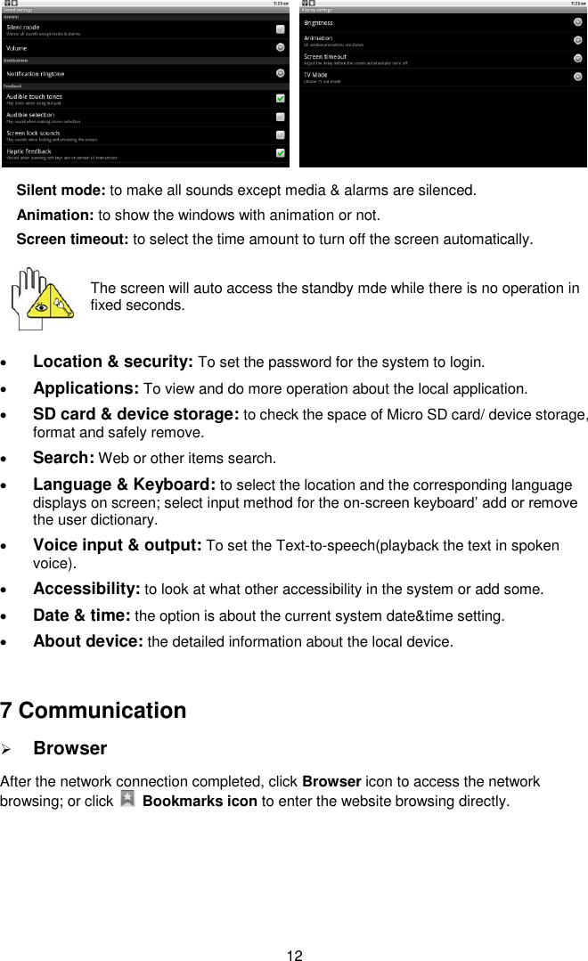  12   Silent mode: to make all sounds except media &amp; alarms are silenced. Animation: to show the windows with animation or not. Screen timeout: to select the time amount to turn off the screen automatically.    The screen will auto access the standby mde while there is no operation in fixed seconds.   Location &amp; security: To set the password for the system to login.  Applications: To view and do more operation about the local application.  SD card &amp; device storage: to check the space of Micro SD card/ device storage, format and safely remove.  Search: Web or other items search.  Language &amp; Keyboard: to select the location and the corresponding language displays on screen; select input method for the on-screen keyboard’ add or remove the user dictionary.  Voice input &amp; output: To set the Text-to-speech(playback the text in spoken voice).  Accessibility: to look at what other accessibility in the system or add some.  Date &amp; time: the option is about the current system date&amp;time setting.  About device: the detailed information about the local device.  7 Communication  Browser After the network connection completed, click Browser icon to access the network browsing; or click    Bookmarks icon to enter the website browsing directly. 