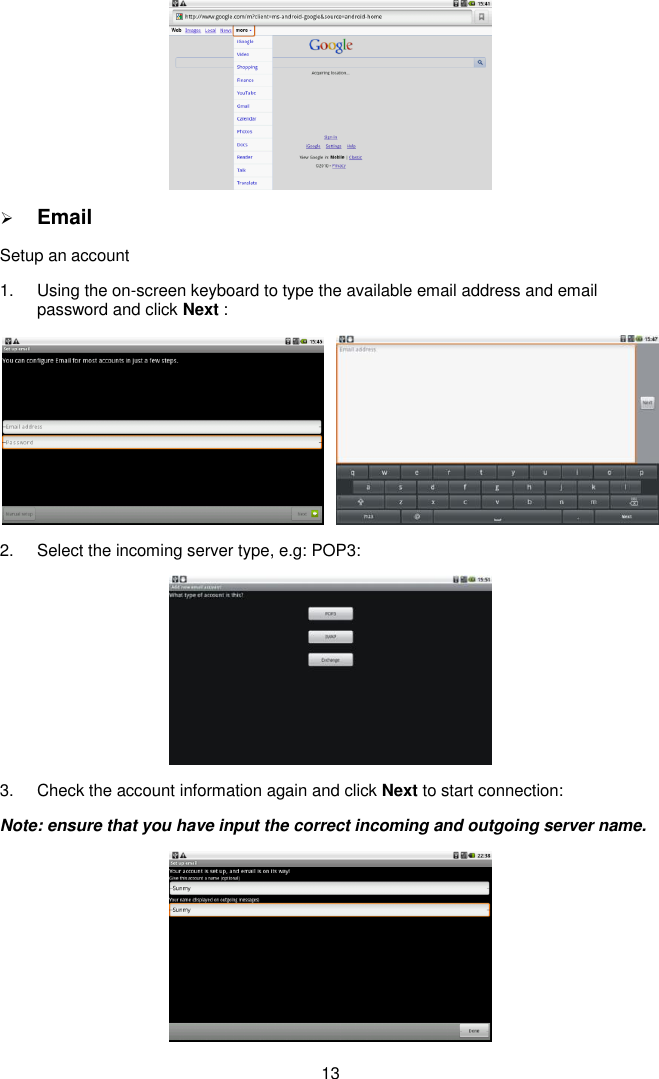  13   Email Setup an account 1.  Using the on-screen keyboard to type the available email address and email password and click Next :   2.  Select the incoming server type, e.g: POP3:  3.  Check the account information again and click Next to start connection: Note: ensure that you have input the correct incoming and outgoing server name.  