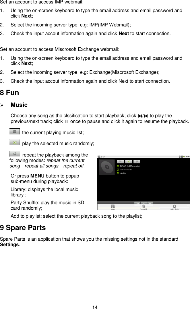  14 Set an account to access IMP webmail: 1.  Using the on-screen keyboard to type the email address and email password and click Next; 2.  Select the incoming server type, e.g: IMP(IMP Webmail); 3.  Check the input accout information again and click Next to start connection.  Set an account to access Miscrosoft Exchange webmail: 1.  Using the on-screen keyboard to type the email address and email password and click Next; 2.  Select the incoming server type, e.g: Exchange(Miscrosoft Exchange); 3.  Check the input accout information again and click Next to start connection. 8 Fun  Music Choose any song as the clssification to start playback; click / to play the previous/next track; click  once to pause and click it again to resume the playback.   the current playing music list;   play the selected music randomly;   repeat the playback among the following modes: repeat the current song---repeat all songs---repeat off. Or press MENU button to popup sub-menu during playback:   Library: displays the local music library ;   Party Shuffle: play the music in SD card randomly; Add to playlist: select the current playback song to the playlist;   9 Spare Parts Spare Parts is an application that shows you the missing settings not in the standard Settings.   