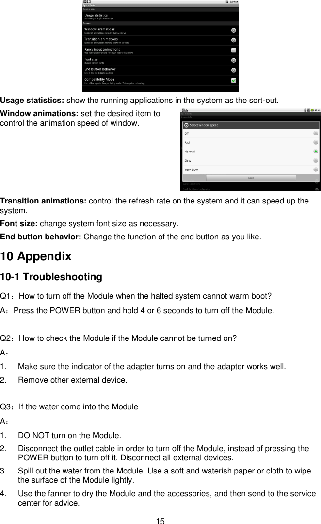  15  Usage statistics: show the running applications in the system as the sort-out. Window animations: set the desired item to control the animation speed of window.     Transition animations: control the refresh rate on the system and it can speed up the system. Font size: change system font size as necessary. End button behavior: Change the function of the end button as you like. 10 Appendix 10-1 Troubleshooting Q1：How to turn off the Module when the halted system cannot warm boot? A：Press the POWER button and hold 4 or 6 seconds to turn off the Module.  Q2：How to check the Module if the Module cannot be turned on? A： 1.  Make sure the indicator of the adapter turns on and the adapter works well.   2.  Remove other external device.  Q3：If the water come into the Module A： 1.  DO NOT turn on the Module. 2.  Disconnect the outlet cable in order to turn off the Module, instead of pressing the POWER button to turn off it. Disconnect all external devices. 3.  Spill out the water from the Module. Use a soft and waterish paper or cloth to wipe the surface of the Module lightly. 4.  Use the fanner to dry the Module and the accessories, and then send to the service center for advice. 