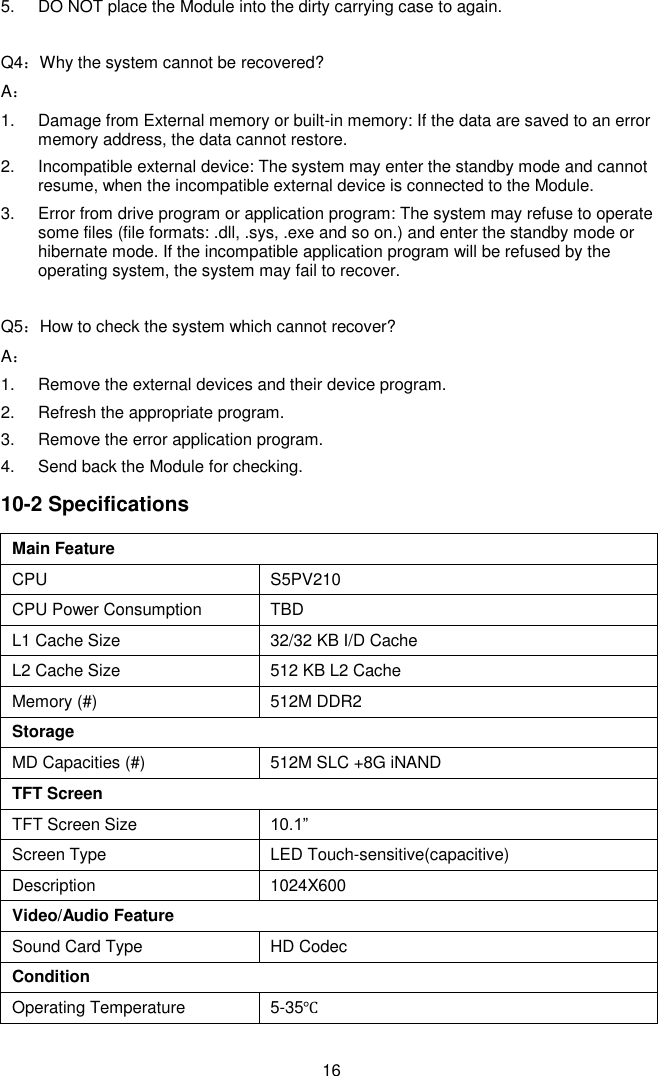  16 5.  DO NOT place the Module into the dirty carrying case to again.  Q4：Why the system cannot be recovered? A： 1.  Damage from External memory or built-in memory: If the data are saved to an error memory address, the data cannot restore. 2.  Incompatible external device: The system may enter the standby mode and cannot resume, when the incompatible external device is connected to the Module. 3.  Error from drive program or application program: The system may refuse to operate some files (file formats: .dll, .sys, .exe and so on.) and enter the standby mode or hibernate mode. If the incompatible application program will be refused by the operating system, the system may fail to recover.  Q5：How to check the system which cannot recover? A： 1.  Remove the external devices and their device program. 2.  Refresh the appropriate program. 3.  Remove the error application program. 4.  Send back the Module for checking. 10-2 Specifications Main Feature CPU S5PV210 CPU Power Consumption TBD L1 Cache Size 32/32 KB I/D Cache L2 Cache Size 512 KB L2 Cache   Memory (#) 512M DDR2 Storage       MD Capacities (#) 512M SLC +8G iNAND TFT Screen TFT Screen Size 10.1”   Screen Type LED Touch-sensitive(capacitive) Description 1024X600 Video/Audio Feature Sound Card Type HD Codec Condition Operating Temperature 5-35℃ 