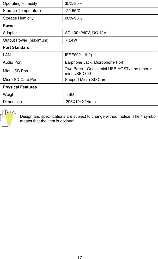  17 Operating Humidity 35%-85% Storage Temperature -20-55℃ Storage Humidity 20%-93% Power Adapter AC 100~240V; DC 12V Output Power (maximum) ＜24W Port Standard LAN IEEE802.11b/g    Audio Port Earphone Jack, Microphone Port Mini-USB Port Two Ports：One is mini USB HOST，the other is mini USB OTG Micro SD Card Port   Support Micro-SD Card Physical Features Weight TBD Dimension 293X194X24mm  Design and specifications are subject to change without notice. The # symbol means that the item is optional.   