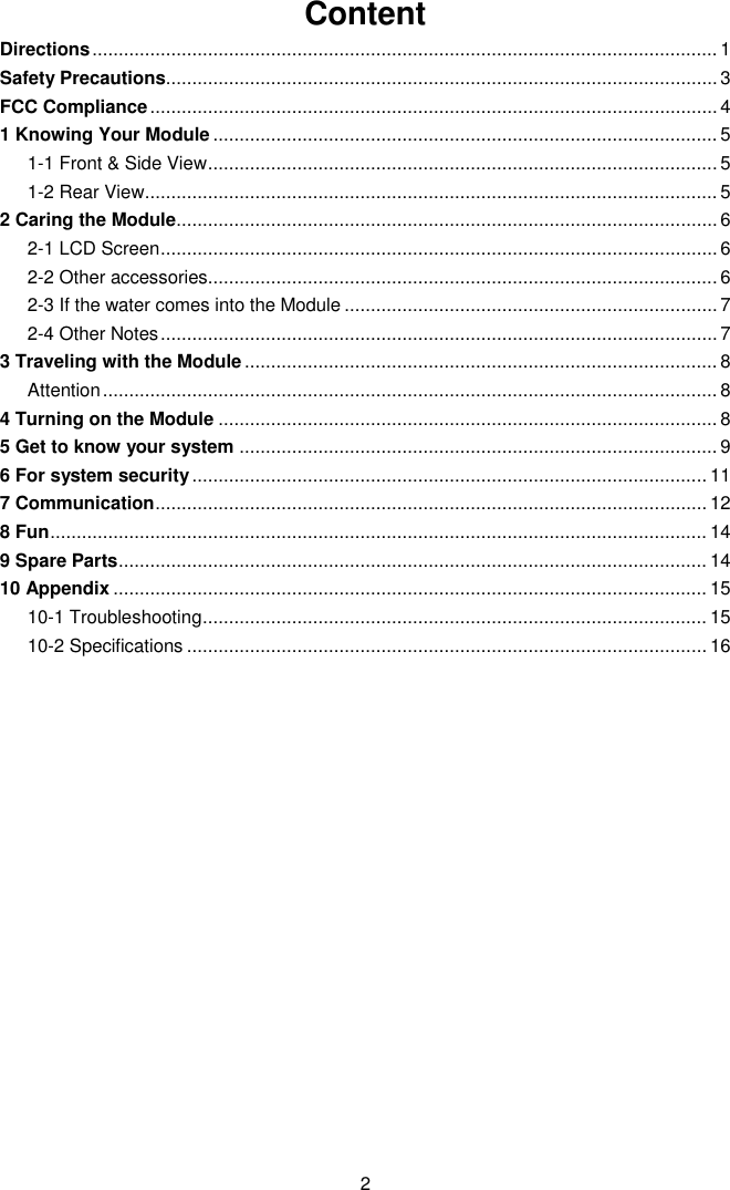  2 Content Directions ....................................................................................................................... 1 Safety Precautions......................................................................................................... 3 FCC Compliance ............................................................................................................ 4 1 Knowing Your Module ................................................................................................ 5 1-1 Front &amp; Side View ................................................................................................. 5 1-2 Rear View ............................................................................................................. 5 2 Caring the Module ....................................................................................................... 6 2-1 LCD Screen .......................................................................................................... 6 2-2 Other accessories................................................................................................. 6 2-3 If the water comes into the Module ....................................................................... 7 2-4 Other Notes .......................................................................................................... 7 3 Traveling with the Module .......................................................................................... 8 Attention ..................................................................................................................... 8 4 Turning on the Module ............................................................................................... 8 5 Get to know your system ........................................................................................... 9 6 For system security .................................................................................................. 11 7 Communication ......................................................................................................... 12 8 Fun ............................................................................................................................. 14 9 Spare Parts ................................................................................................................ 14 10 Appendix ................................................................................................................. 15 10-1 Troubleshooting ................................................................................................ 15 10-2 Specifications ................................................................................................... 16            