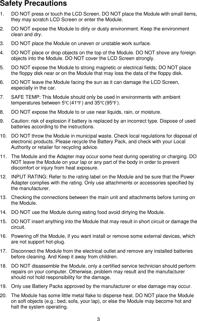  3 Safety Precautions 1.  DO NOT press or touch the LCD Screen. DO NOT place the Module with small items, they may scratch LCD Screen or enter the Module. 2.  DO NOT expose the Module to dirty or dusty environment. Keep the environment clean and dry. 3.  DO NOT place the Module on uneven or unstable work surface. 4.  DO NOT place or drop objects on the top of the Module. DO NOT shove any foreign objects into the Module. DO NOT cover the LCD Screen strongly. 5.  DO NOT expose the Module to strong magnetic or electrical fields; DO NOT place the floppy disk near or on the Module that may loss the data of the floppy disk. 6.  DO NOT leave the Module facing the sun as it can damage the LCD Screen, especially in the car. 7.  SAFE TEMP: This Module should only be used in environments with ambient temperatures between 5℃(41℉) and 35℃(95℉). 8.  DO NOT expose the Module to or use near liquids, rain, or moisture.   9.  Caution: risk of explosion if battery is replaced by an incorrect type. Dispose of used batteries according to the instructions. 10.  DO NOT throw the Module in municipal waste. Check local regulations for disposal of electronic products. Please recycle the Battery Pack, and check with your Local Authority or retailer for recycling advice. 11.  The Module and the Adapter may occur some heat during operating or charging. DO NOT leave the Module on your lap or any part of the body in order to prevent discomfort or injury from heat exposure. 12.  INPUT RATING: Refer to the rating label on the Module and be sure that the Power Adapter complies with the rating. Only use attachments or accessories specified by the manufacturer. 13.  Checking the connections between the main unit and attachments before turning on the Module. 14.  DO NOT use the Module during eating food avoid dirtying the Module. 15.  DO NOT insert anything into the Module that may result in short circuit or damage the circuit. 16.  Powering off the Module, if you want install or remove some external devices, which are not support hot-plug. 17.  Disconnect the Module from the electrical outlet and remove any installed batteries before cleaning. And Keep it away from children. 18.  DO NOT disassemble the Module, only a certified service technician should perform repairs on your computer. Otherwise, problem may result and the manufacturer should not hold responsibility for the damage. 19.  Only use Battery Packs approved by the manufacturer or else damage may occur. 20.  The Module has some little metal flake to disperse heat. DO NOT place the Module on soft objects (e.g.: bed, sofa, your lap), or else the Module may become hot and halt the system operating. 