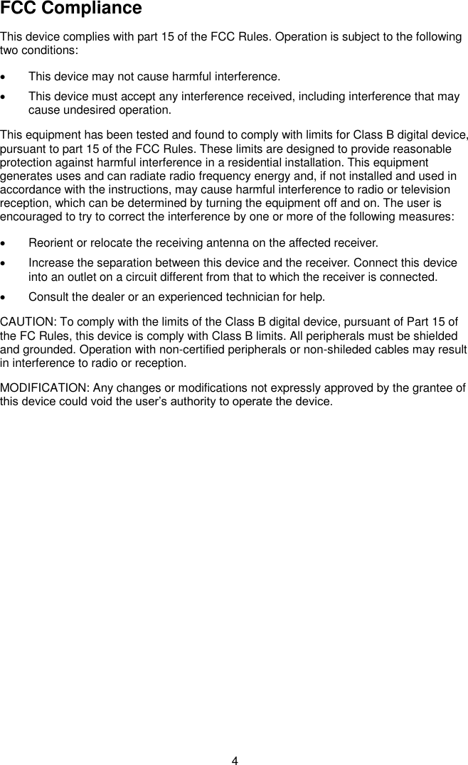  4 FCC Compliance This device complies with part 15 of the FCC Rules. Operation is subject to the following two conditions:   This device may not cause harmful interference.   This device must accept any interference received, including interference that may cause undesired operation. This equipment has been tested and found to comply with limits for Class B digital device, pursuant to part 15 of the FCC Rules. These limits are designed to provide reasonable protection against harmful interference in a residential installation. This equipment generates uses and can radiate radio frequency energy and, if not installed and used in accordance with the instructions, may cause harmful interference to radio or television reception, which can be determined by turning the equipment off and on. The user is encouraged to try to correct the interference by one or more of the following measures:     Reorient or relocate the receiving antenna on the affected receiver.     Increase the separation between this device and the receiver. Connect this device into an outlet on a circuit different from that to which the receiver is connected.     Consult the dealer or an experienced technician for help. CAUTION: To comply with the limits of the Class B digital device, pursuant of Part 15 of the FC Rules, this device is comply with Class B limits. All peripherals must be shielded and grounded. Operation with non-certified peripherals or non-shileded cables may result in interference to radio or reception. MODIFICATION: Any changes or modifications not expressly approved by the grantee of this device could void the user’s authority to operate the device.             